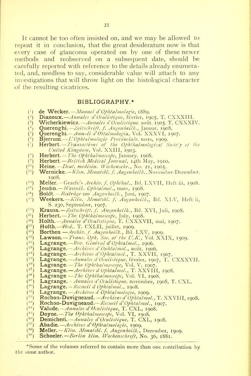 It cannot be too often insisted on, and we may be allowed to repeat it in conclusion, that the great desideratum now is that every case of glaucoma operated on by one of these newer methods and reobserved on a subsequent date, should be carefully reported with reference to the details already enumera- ted, and, needless to say, considerable value will attach to any investigations that will throw light on the histological character of the resulting cicatrices. BIBLIOGRAPHY.* (') de V<I^z)s,^x.—Manuel if Ophtalinolo,s^ie, \^'i<^. (-) Dianoux.—Auuales Oculistique, fevrier, 1905, T. CXXXIII. (■') Wicherkiewicz.—A/males cCOculisliqne, aout, 1905, T. CXXXIV. Querenghi.—Zeitschrift. f. Augenheilk., Januar, 1908. {') ^Vi^x^Vi^\{\.— Annali (f Ottalmologia, Vol. XXXVI, 1907. ('■') Bjerrum.—L'Ophtalmologie Provinciale. mars, 1909. (') Herbert.— Transactions of the Ophthalinological Socie'y of ihc United Kingdom, Vol. XXIII, 1903. Herbert. —7'//^ Ophthalmoscope, January, 1908. (•') Herbert.—i)V///^/z Medical Journal, 14th May, 1910. (^) Heine.—Deut. viedizin. li'ochenschr., JS'o. 21, 1905. (^■) Wernicke. —AV/;/. Monatsbl. f. Augenheilk., November-Dezemher, 1908. Meller.—Graefe's Archiv.f. Ophthal., Bd. LXVII, Ileft iii, 1908. (1*) Joudin. — IVesinik. Cphtalinolmars, 1908. Boldt. — Beitr'dge zu7 Augenheilk., Juni, 1907. (^') Weekers.—yl7z//. Monatsbl. f. Augenheilk., Bd. XLV, Ileft ii, S. 230, September, 1907. (') KxaMSS. —Zeitschrift. f. Augenheilfc, Bd. XVI, Juli, 190S. Herbert.— 'Jfia Ophthahnoscope, July, 1908. C*^) UoWh.—Annales d'Oculistique, t. CXXXVII, mai, 1907. (1^) Holth. —Ibid.. T. CXLII, juillet, 1909. ('-) Borthen—Archiv. f. Augenfieilfc., Bd. LXV, 1909. (-^) 'La.^son.—Trans. 'Oph. ^Soc. of the U.IC, Vol. XXIX, 1909. (-'-) Lagrang-e.—Rev. General d'OphtalmoL, 1906. ('-^) 'Lsigra.nge.—Archic'esd'Ophtalmol.,2iO\\t, 1906. {-^) \^3i^r3in^&.~Archives d'Ophtalmol., T. XXVII, 1907. (-') l^Sigra.nge.—Annales d'Oculistique, iewn&x, 1907, T. CXXXVII. (■) Lag-range.— 'Jfie Ophthalmoscope, Vol. V. 1907. {-) Lagrange.—^;r///Ws d Oplitalmol., T. XXVIII, 1908. ('-'') Lagrange —Tlie Ophthalmoscope, Vol. VI, 1908. (^) 'L^^Xdin^Q.- Annales d'Oculistique, novembre, 1908, T. CXL. \^z.%X2LXi^Q., — l\ecueil d Ophtalmol., 1908. ( '^) Lagrange. — Archives d Ophtalmologie, 1909. (Rochon-Duvigneaud. —Archives d'OphtalmoL, T. XXVIII, 1908. (■'■') Rochon-Duvigneaud.—AV<r//^?//^/'C^/Z^/a/wo/., 1907. Vsi\n^&.—Annales d' Uculistique, T. CXL, 1908. (•*') Doyne. —77/^ Ophthalmoscope, Vol. VI, 1908, (^) 'D^xmch^ru—Ajinales d'Oculistique, T. CXL, 1908. (■') Abadie.—Arcfiives d'Opfitalmologie, 1909. (•^^) Meller. —A7/7/. Monatsbl. f. Aztgenheilfc, Dezember, 1909. (■'•*) Schoeler.—Berlin fdin. Wochensclirift, No. 36, 1881. *Some of the volumes referred to contain more than one contribution by the same author. .J