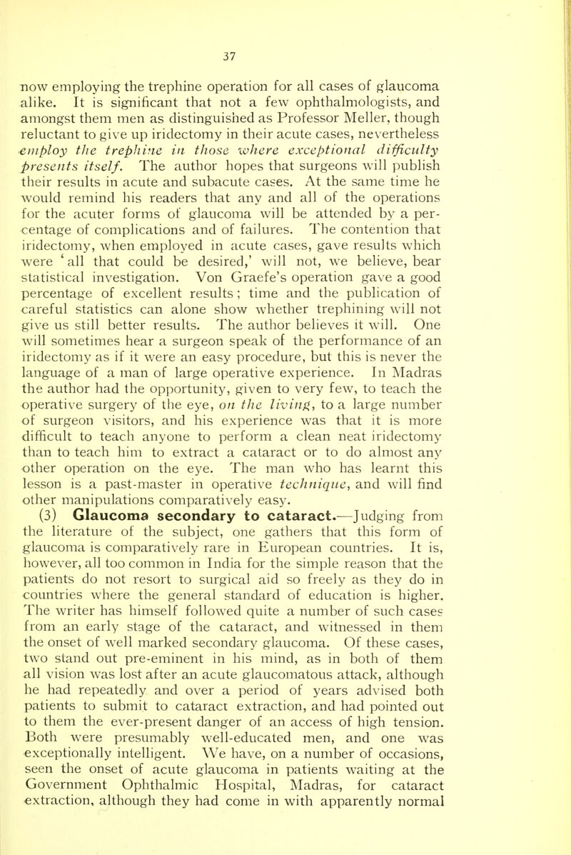 HOW employing the trephine operation for all cases of glaucoma alike. It is significant that not a few ophthalmologists, and amongst them men as distinguished as Professor Meller, though reluctant to give up iridectomy in their acute cases, nevertheless employ the trephine in those where exceptional difficulty presents itself. The author hopes that surgeons will publish their results in acute and subacute cases. At the same time he would remind his readers that any and all of the operations for the acuter forms of glaucoma will be attended by a per- centage of complications and of failures. The contention that iridectomy, when employed in acute cases, gave results which were ' all that could be desired,' will not, we believe, bear statistical investigation. Von Graefe's operation gave a good percentage of excellent results ; time and the publication of careful statistics can alone show whether trephining will not give us still better results. The author believes it will. One will sometimes hear a surgeon speak of the performance of an iridectomy as if it were an easy procedure, but this is never the language of a man of large operative experience. In Madras the author had the opportunity, given to very few, to teach the operative surgery of the eye, on the liviiifi, to a large number of surgeon visitors, and his experience was that it is more difficult to teach anyone to perform a clean neat iridectomy than to teach him to extract a cataract or to do almost any other operation on the eye. The man who has learnt this lesson is a past-master in operative technique, and will find other manipulations comparatively easy. (3) Glaucoma secondary to cataract.—Judging from the literature of the subject, one gathers that this form of glaucoma is comparatively rare in European countries. It is, however, all too common in India for the simple reason that the patients do not resort to surgical aid so freely as they do in countries where the general standard of education is higher. The writer has himself followed quite a number of such cases from an early stage of the cataract, and witnessed in them the onset of well marked secondary glaucoma. Of these cases, two stand out pre-eminent in his mind, as in both of them all vision w^as lost after an acute glaucomatous attack, although he had repeatedly and over a period of years advised both patients to submit to cataract extraction, and had pointed out to them the ever-present danger of an access of high tension. Both were presumably well-educated men, and one was exceptionally intelligent. We have, on a number of occasions, seen the onset of acute glaucoma in patients waiting at the Government Ophthalmic Hospital, Madras, for cataract extraction, although they had come in with apparently normal