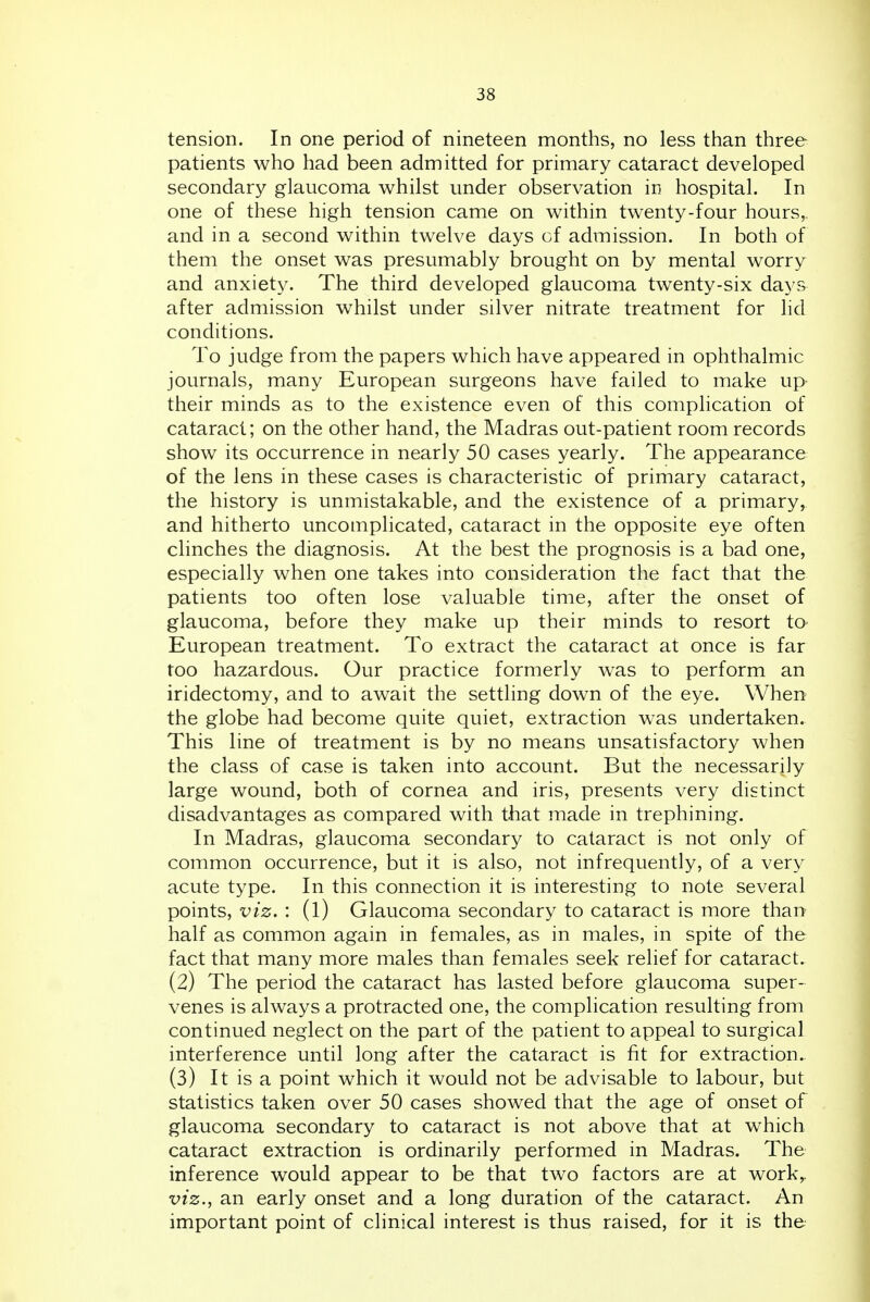 tension. In one period of nineteen months, no less than three patients who had been admitted for primary cataract developed secondary glaucoma whilst under observation in hospital. In one of these high tension came on within twenty-four hours,, and in a second within twelve days of admission. In both of them the onset was presumably brought on by mental worry and anxiety. The third developed glaucoma twenty-six days after admission whilst under silver nitrate treatment for lid conditions. To judge from the papers which have appeared in ophthalmic journals, many European surgeons have failed to make up- their minds as to the existence even of this complication of cataract; on the other hand, the Madras out-patient room records show its occurrence in nearly 50 cases yearly. The appearance of the lens in these cases is characteristic of primary cataract, the history is unmistakable, and the existence of a primary, and hitherto uncomplicated, cataract in the opposite eye often clinches the diagnosis. At the best the prognosis is a bad one, especially when one takes into consideration the fact that the patients too often lose valuable time, after the onset of glaucoma, before they make up their minds to resort to European treatment. To extract the cataract at once is far too hazardous. Our practice formerly was to perform an iridectomy, and to await the settling down of the eye. When the globe had become quite quiet, extraction was undertaken. This line of treatment is by no means unsatisfactory when the class of case is taken into account. But the necessarily large wound, both of cornea and iris, presents very distinct disadvantages as compared with that made in trephining. In Madras, glaucoma secondary to cataract is not only of common occurrence, but it is also, not infrequently, of a very acute type. In this connection it is interesting to note several points, viz. : (l) Glaucoma secondary to cataract is more than half as common again in females, as in males, in spite of the fact that many more males than females seek relief for cataract. (2) The period the cataract has lasted before glaucoma super- venes is always a protracted one, the complication resulting from continued neglect on the part of the patient to appeal to surgical interference until long after the cataract is fit for extraction. (3) It is a point which it would not be advisable to labour, but statistics taken over 50 cases showed that the age of onset of glaucoma secondary to cataract is not above that at which cataract extraction is ordinarily performed in Madras. The inference would appear to be that two factors are at work,. viz., an early onset and a long duration of the cataract. An important point of clinical interest is thus raised, for it is the