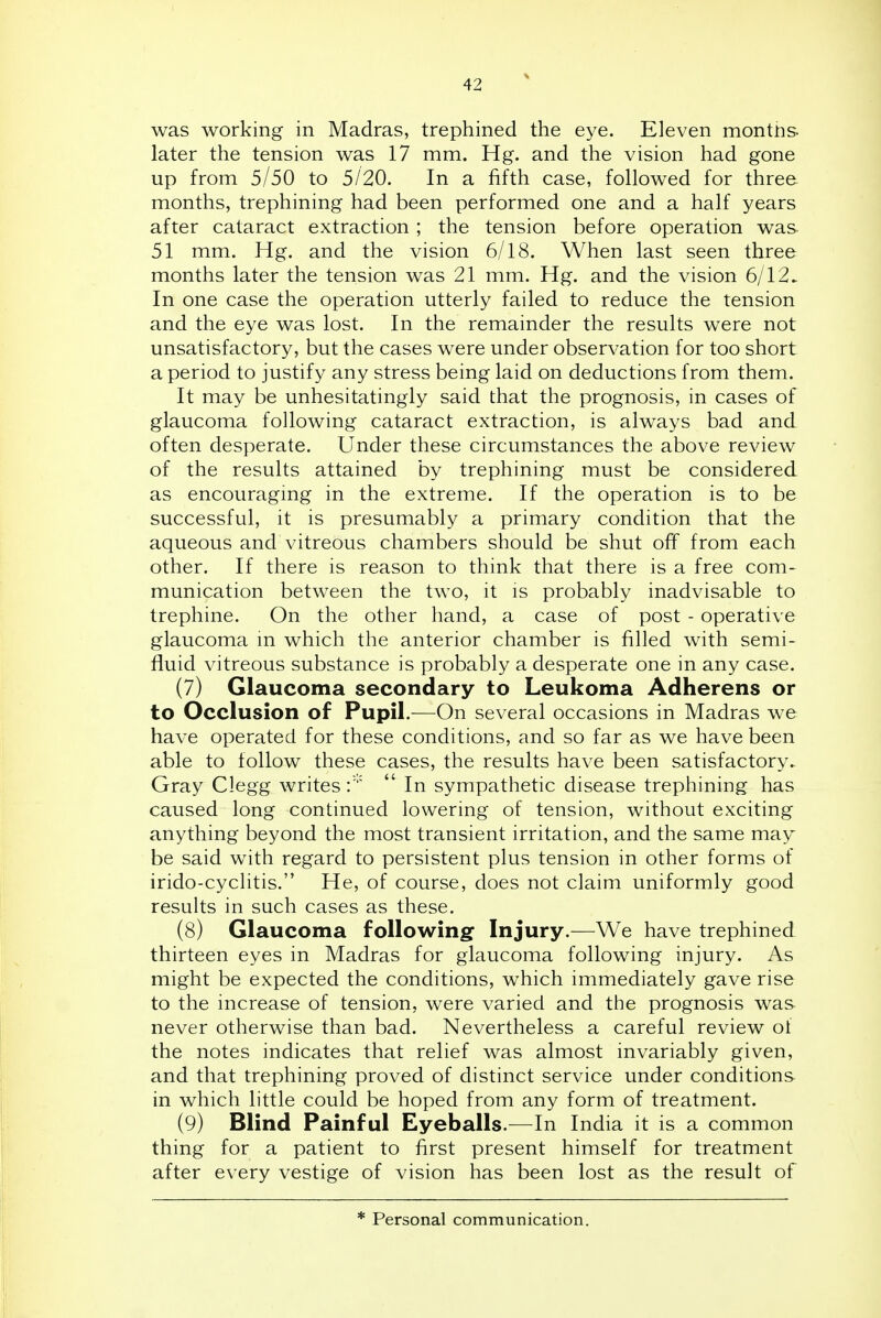 was working in Madras, trephined the eye. Eleven montiis. later the tension was 17 mm. Hg. and the vision had gone up from 5/50 to 5/20. In a fifth case, followed for three, months, trephining had been performed one and a half years after cataract extraction ; the tension before operation was- 51 mm. Hg, and the vision 6/18. When last seen three months later the tension was 21 mm. Hg. and the vision 6/12^ In one case the operation utterly failed to reduce the tension and the eye was lost. In the remainder the results were not unsatisfactory, but the cases were under observation for too short a period to justify any stress being laid on deductions from them. It may be unhesitatingly said that the prognosis, in cases of glaucoma following cataract extraction, is always bad and often desperate. Under these circumstances the above review of the results attained by trephining must be considered as encouraging in the extreme. If the operation is to be successful, it is presumably a primary condition that the aqueous and vitreous chambers should be shut off from each other. If there is reason to think that there is a free com- munication between the two, it is probably inadvisable to trephine. On the other hand, a case of post - operative glaucoma m which the anterior chamber is filled with semi- fluid vitreous substance is probably a desperate one in any case. (7) Glaucoma secondary to Leukoma Adherens or to Occlusion of Pupil.—On several occasions in Madras we have operated for these conditions, and so far as we have been able to follow these cases, the results have been satisfactory. Gray Clegg writes  In sympathetic disease trephining has caused long continued lowering of tension, without exciting anything beyond the most transient irritation, and the same may be said with regard to persistent plus tension in other forms of irido-cyclitis. He, of course, does not claim uniformly good results in such cases as these. (8) Glaucoma following Injury.—We have trephined thirteen eyes in Madras for glaucoma following injury. As might be expected the conditions, which immediately gave rise to the increase of tension, were varied and the prognosis was never otherwise than bad. Nevertheless a careful review of the notes indicates that relief was almost invariably given, and that trephining proved of distinct service under conditions in which little could be hoped from any form of treatment. (9) Blind Painful Eyeballs.—In India it is a common thing for a patient to first present himself for treatment after every vestige of vision has been lost as the result of