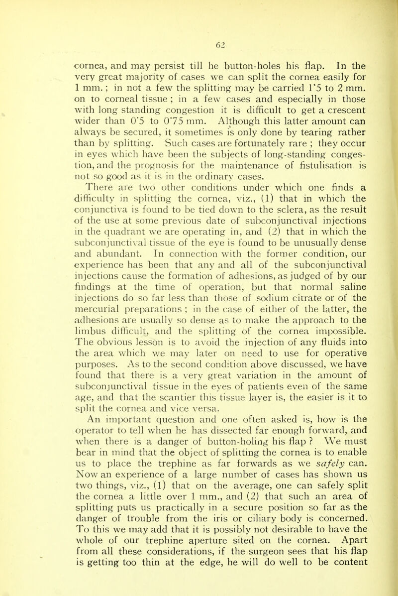 cornea, and may persist till he button-holes his flap. In the very great majority of cases we can split the cornea easily for 1 mm.; in not a few the splitting may be carried 1*5 to 2 mm. on to corneal tissue ; in a few cases and especially in those with long standing congestion it is difficult to get a crescent wider than 0*5 to 075 mm. Although this latter amount can always be secured, it sometimes is only done by tearing rather than by splitting. Such cases are fortunately rare ; they occur in eyes which have been the subjects of long-standing conges- tion, and the prognosis for the maintenance of fistulisation is not so good as it is in the ordinary cases. There are two other conditions under which one finds a difficult}' in splitting the cornea, viz., (l) that in which the conjunctiva is found to be tied down to the sclera, as the result of the use at some previous date of subconjunctival injections in the quadrant we are operating in, and (2) that in which the subconjuncti\ al tissue of the eye is found to be unusually dense and abundant. In connection with the former condition, our experience has been that any and all of the subconjunctival injections cause the formation of adhesions, as judged of by our findings at the time of operation, but that normal saline injections do so far less than those of sodium citrate or of the mercurial preparations ; in the case of either of the latter, the adhesions are usually so dense as to make the approach to the limbus difficult, and the splitting of the cornea impossible. The obvious lesson is to avoid the injection of any fluids into the area which we may later on need to use for operative purposes. As to the second condition above discussed, we have found that there is a very great variation in the amount of subconjunctival tissue in the eyes of patients even of the same age, and that the scantier this tissue layer is, the easier is it to split the cornea and vice versa. An important question and one often asked is, how is the operator to tell when he has dissected far enough forward, and when there is a danger of button-holing his flap ? We must bear in mind that the object of splitting the cornea is to enable us to place the trephine as far forwards as we safely can. Now an experience of a large number of cases has shown us two things, viz., (l) that on the average, one can safely split the cornea a little over 1 mm., and (2) that such an area of splitting puts us practically in a secure position so far as the danger of trouble from the iris or ciliary body is concerned. To this we may add that it is possibly not desirable to have the whole of our trephine aperture sited on the cornea. Apart from all these considerations, if the surgeon sees that his flap is getting too thin at the edge, he will do well to be content