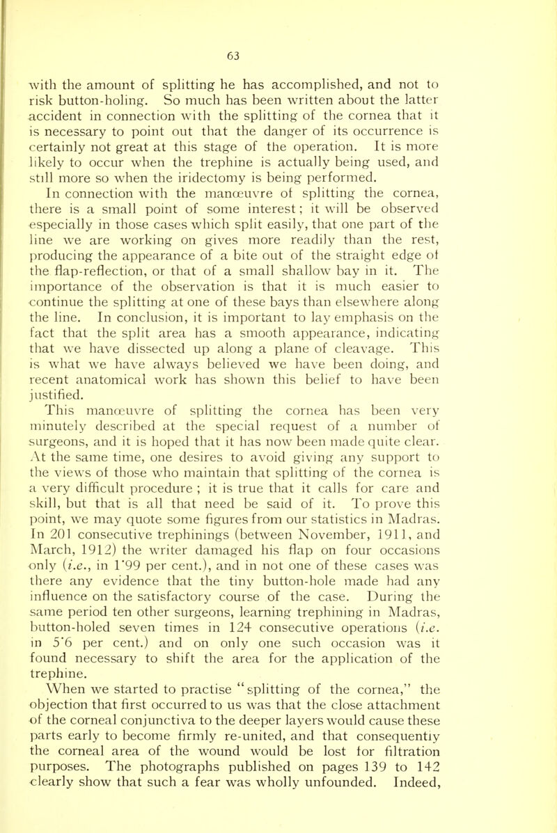 with the amount of sphtting he has accompHshed, and not to risk button-hohng. So much has been written about the latter accident in connection with the sphtting of the cornea that it is necessary to point out that the danger of its occurrence is certainly not great at this stage of the operation. It is more hkely to occur when the trephine is actually being used, and still more so when the iridectomy is being performed. In connection with the manoeuvre of splitting the cornea, there is a small point of some interest; it will be observed especially in those cases which split easily, that one part of the line we are working on gives more readily than the rest, producing the appearance of a bite out of the straight edge ot the flap-reflection, or that of a small shallow bay in it. The importance of the observation is that it is much easier to ■continue the splitting at one of these bays than elsewhere along the line. In conclusion, it is important to lay emphasis on the fact that the split area has a smooth appearance, indicating that we have dissected up along a plane of cleavage. This is what we have always believed we have been doing, and recent anatomical work has shown this belief to have been justified. This manoeuvre of splitting the cornea has been very minutely described at the special request of a number of surgeons, and it is hoped that it has now been made quite clear. At the same time, one desires to avoid givmg any support to the views of those who maintain that splitting of the cornea is a very difficult procedure ; it is true that it calls for care and skill, but that is all that need be said of it. To prove this point, we may quote some figures from our statistics in Madras. In 201 consecutive trephinings (between November, 1911, and March, 1912) the writer damaged his flap on four occasions -only (i.e., in 1*99 per cent.), and in not one of these cases was there any evidence that the tiny button-hole made had any influence on the satisfactory course of the case. During the same period ten other surgeons, learning trephining in Madras, button-holed seven times in 124 consecutive operations {i.e. in 5'6 per cent.) and on only one such occasion was it found necessary to shift the area for the application of the trephine. When we started to practise  splitting of the cornea, the objection that first occurred to us was that the close attachment of the corneal conjunctiva to the deeper layers would cause these parts early to become firmly re-united, and that consequently the corneal area of the wound would be lost for filtration purposes. The photographs published on pages 139 to 142 clearly show that such a fear was wholly unfounded. Indeed,