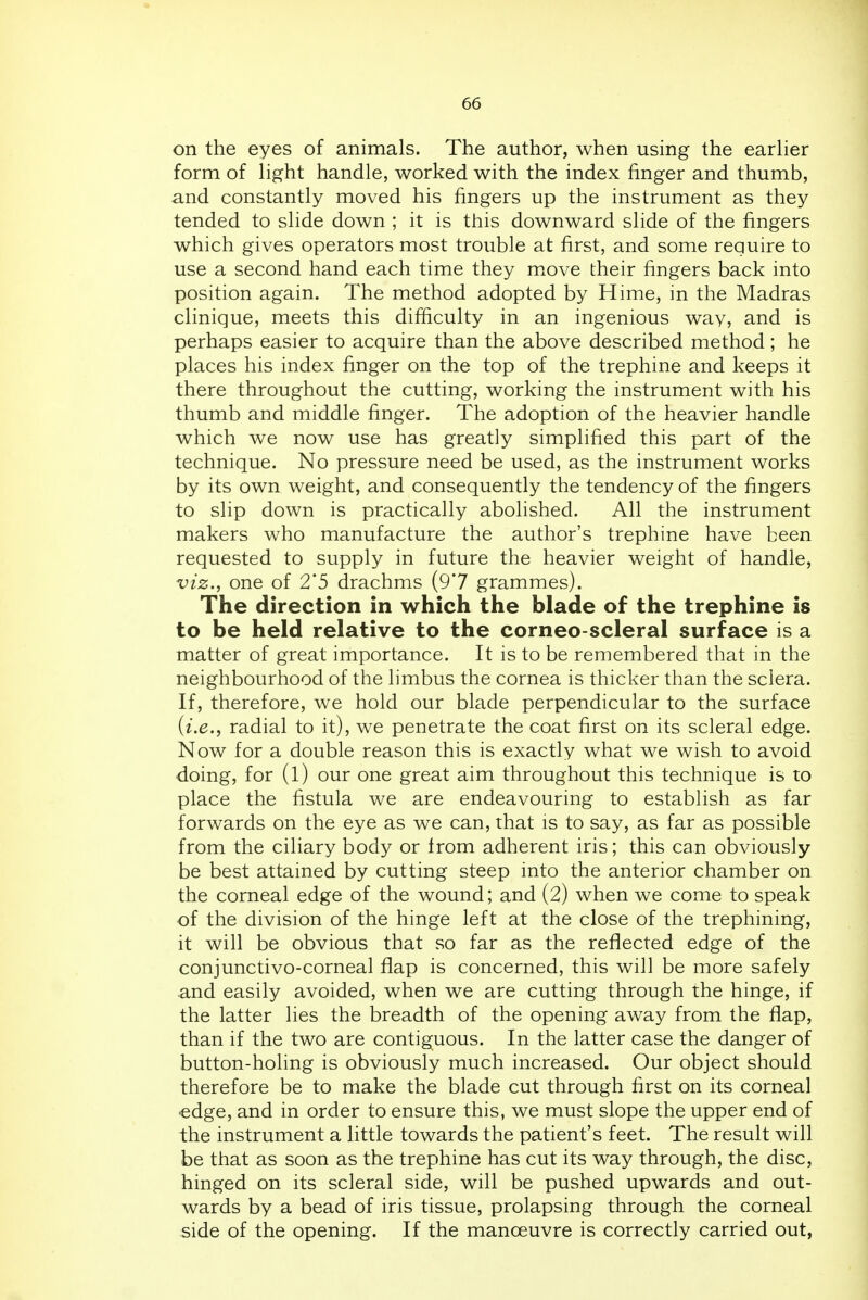 on the eyes of animals. The author, when using the earlier form of light handle, worked with the index finger and thumb, and constantly moved his fingers up the instrument as they tended to slide down ; it is this downward slide of the fingers which gives operators most trouble at first, and some require to use a second hand each time they move their fingers back into position again. The method adopted by Hime, in the Madras clinique, meets this difficulty in an ingenious way, and is perhaps easier to acquire than the above described method ; he places his index finger on the top of the trephine and keeps it there throughout the cutting, working the instrument with his thumb and middle finger. The adoption of the heavier handle which we now use has greatly simplified this part of the technique. No pressure need be used, as the instrument works by its own weight, and consequently the tendency of the fingers to slip down is practically abolished. All the instrument makers who manufacture the author's trephine have been requested to supply in future the heavier weight of handle, viz., one of 2*5 drachms (9*7 grammes). The direction in which the blade of the trephine is to be held relative to the corneo scleral surface is a matter of great importance. It is to be remembered that in the neighbourhood of the limbus the cornea is thicker than the sclera. If, therefore, we hold our blade perpendicular to the surface {i.e., radial to it), we penetrate the coat first on its scleral edge. Now for a double reason this is exactly what we wish to avoid doing, for (l) our one great aim throughout this technique is to place the fistula we are endeavouring to establish as far forwards on the eye as we can, that is to say, as far as possible from the ciliary body or from adherent iris; this can obviously be best attained by cutting steep into the anterior chamber on the corneal edge of the wound; and (2) when we come to speak of the division of the hinge left at the close of the trephining, it will be obvious that so far as the reflected edge of the conjunctivo-corneal flap is concerned, this will be more safely and easily avoided, when we are cutting through the hinge, if the latter lies the breadth of the opening away from the flap, than if the two are contiguous. In the latter case the danger of button-holing is obviously much increased. Our object should therefore be to make the blade cut through first on its corneal ■edge, and in order to ensure this, we must slope the upper end of the instrument a little towards the patient's feet. The result will be that as soon as the trephine has cut its way through, the disc, hinged on its scleral side, will be pushed upwards and out- wards by a bead of iris tissue, prolapsing through the corneal side of the opening. If the manoeuvre is correctly carried out,