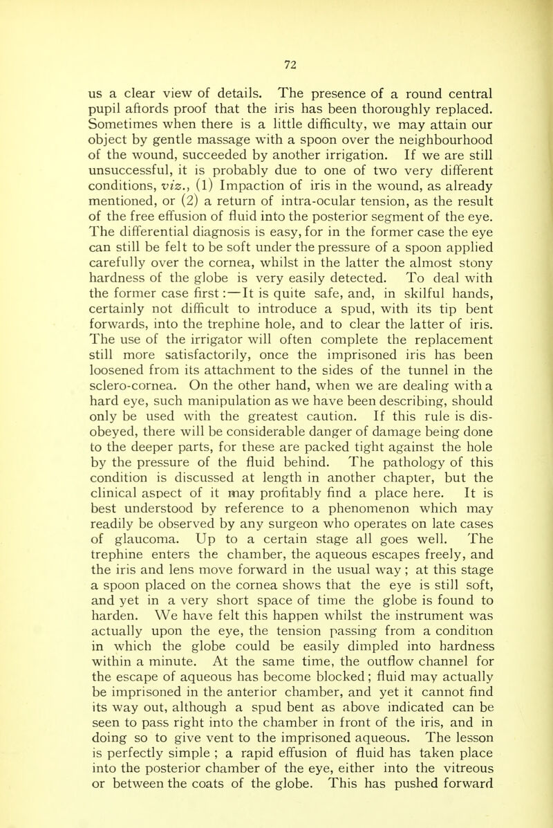 us a clear view of details. The presence of a round central pupil aftords proof that the iris has been thoroughly replaced. Sometimes when there is a little difficulty, we may attain our object by gentle massage with a spoon over the neighbourhood of the wound, succeeded by another irrigation. If we are still unsuccessful, it is probably due to one of two very different conditions, viz., (l) Impaction of iris in the wound, as already mentioned, or (2) a return of intra-ocular tension, as the result of the free effusion of fluid into the posterior segment of the eye. The differential diagnosis is easy, for in the former case the eye can still be felt to be soft under the pressure of a spoon applied carefully over the cornea, whilst in the latter the almost stony hardness of the globe is very easily detected. To deal with the former case first:—It is quite safe, and, in skilful hands, certainly not difficult to introduce a spud, with its tip bent forwards, into the trephine hole, and to clear the latter of iris. The use of the irrigator will often complete the replacement still more satisfactorily, once the imprisoned iris has been loosened from its attachment to the sides of the tunnel in the sclero-cornea. On the other hand, when we are dealing with a hard eye, such manipulation as we have been describing, should only be used with the greatest caution. If this rule is dis- obeyed, there will be considerable danger of damage being done to the deeper parts, for these are packed tight against the hole by the pressure of the fluid behind. The pathology of this condition is discussed at length in another chapter, but the clinical aspect of it may profitably find a place here. It is best understood by reference to a phenomenon which may readily be observed by any surgeon who operates on late cases of glaucoma. Up to a certain stage all goes well. The trephine enters the chamber, the aqueous escapes freely, and the iris and lens move forward in the usual way; at this stage a spoon placed on the cornea shows that the eye is still soft, and yet in a very short space of time the globe is found to harden. We have felt this happen whilst the instrument was actually upon the eye, the tension passing from a condition in which the globe could be easily dimpled into hardness within a minute. At the same time, the outflow channel for the escape of aqueous has become blocked; fluid may actually be imprisoned in the anterior chamber, and yet it cannot find its way out, although a spud bent as above indicated can be seen to pass right into the chamber in front of the iris, and in doing so to give vent to the imprisoned aqueous. The lesson is perfectly simple ; a rapid effusion of fluid has taken place into the posterior chamber of the eye, either into the vitreous or between the coats of the globe. This has pushed forward