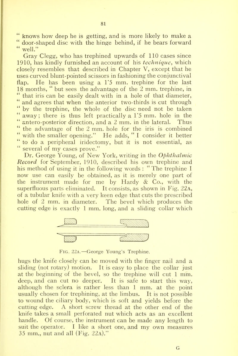  knows how deep he is getting, and is more hkely to make a  door-shaped disc with the hinge behind, if he bears forward  well. Gray Clegg, who has trephined upwards of 110 cases since 1910, has kindly furnished an account of his technique, which closely resembles that described in Chapter V, except that he uses curved blunt-pointed scissors in fashioning the conjunctival flap. He has been using a 1*5 mm. trephine for the last 18 months,  but sees the advantage of the 2 mm. trephine, in  that iris can be easily dealt with in a hole of that diameter,  and agrees that when the anterior two-thirds is cut through '* by the trephine, the whole of the disc need not be taken  away; there is thus left practically a 1*5 mm. hole in the  antero-posterior direction, and a 2 mm. in the lateral. Thus the advantage of the 2 mm. hole for the iris is combined  with the smaller opening. He adds,  I consider it better to do a peripheral iridectomy, but it is not essential, as  several of my cases prove. Dr. George Young, of New York, writing in the Ophthalmic Record for September, 1910, described his own trephine and his method of using it in the following words :  The trephine I now use can easily be obtained, as it is merely one part of the instrument made for me by Hardy & Co., with the superfluous parts eliminated. It consists, as shown in Fig. 22a, of a tubular knife with a very keen edge that cuts the prescribed hole of 2 mm. in diameter. The bevel which produces the cutting edge is exactly 1 mm. long, and a sliding collar which Fig. 22a.—George Young's Trephine. hugs the knife closely can be moved with the finger nail and a sliding (not rotary) motion. It is easy to place the collar just at the beginning of the bevel, so the trephine will cut 1 mm. deep, and can cut no deeper. It is safe to start this way, although the sclera is rather less than 1 mm. at the point usually chosen for trephining, at the limbus. It is not possible to wound the ciliary body, which is soft and yields before the cutting edge. A short screw thread at the other end of the knife takes a small perforated nut which acts as an excellent handle. Of course, the instrument can be made any length to suit the operator. I like a short one, and my own measures 35 mm., nut and all (Fig. 22a). G