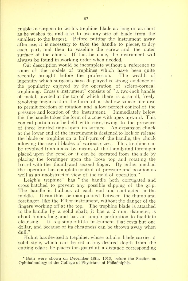 enables a surgeon to set his trephine blade as long- or as short as he wishes to, and also to use any size of blade from the smallest to the largest. Before putting the instrument away after use, it is necessary to take the handle to pieces, to dry each part, and then to vaseline the screw and the outer surface of the chuck. If this be done, the instrument will always be found in working order when needed. Our description would be incomplete without a reference to some of the models of trephines which have been quite recently brought before the profession. The wealth of ingenuity which surgeons have displayed is strong evidence of the popularity enjoyed by the operation of sclero-corneal trephining. Cross's instrument consists of a two-inch handle of metal, pivoted at the top of which there is a small, freely revolving finger-rest in the form of a shallow saucer-like disc to permit freedom of rotation and allow perfect control of the pressure and location of the instrument. Immediately below this the handle takes the form of a cone with apex upward. This conical portion can be held with ease, owing to the presence of three knurled rings upon its surface. An expansion chuck at the lower end of the instrument is designed to lock or release the blade or trephine on a half-turn of the handle, the chuck allowing the use of blades of various sizes. This trephine can be revolved from above by means of the thumb and forefinger placed upon the cone, or it can be operated from the side by placing the forefinger upon the loose top and rotating the barrel with the thumb and second finger. By either method the operator has complete control of pressure and position as well as an unobstructed view of the field of operation. Leigh's trephine has  the handle both corrugated and cross-hatched to prevent any possible slipping of the grip. The handle is bulbous at each end and contracted in the middle. It can thus be manipulated between the thumb and forefinger, like the Elliot instrument, without the danger of the fingers working off at the top. The trephine blade is attached to the handle by a solid shaft, it has a 2 mm. diameter, is about 5 mm. long, and has an ample perforation to facilitate cleansing. It is a simple little instrument that costs but one dollar, and because of its cheapness can be thrown away when dull. Kuhnt has devised a trephine, whose tubular blade carries a solid style, which can be set at any desired depth from the cutting edge ; he places this guard at a distance corresponding * Both were shown on December 18th, 1913, before the Section on Ophthalmology of the College of Physicians of Philadelphia.