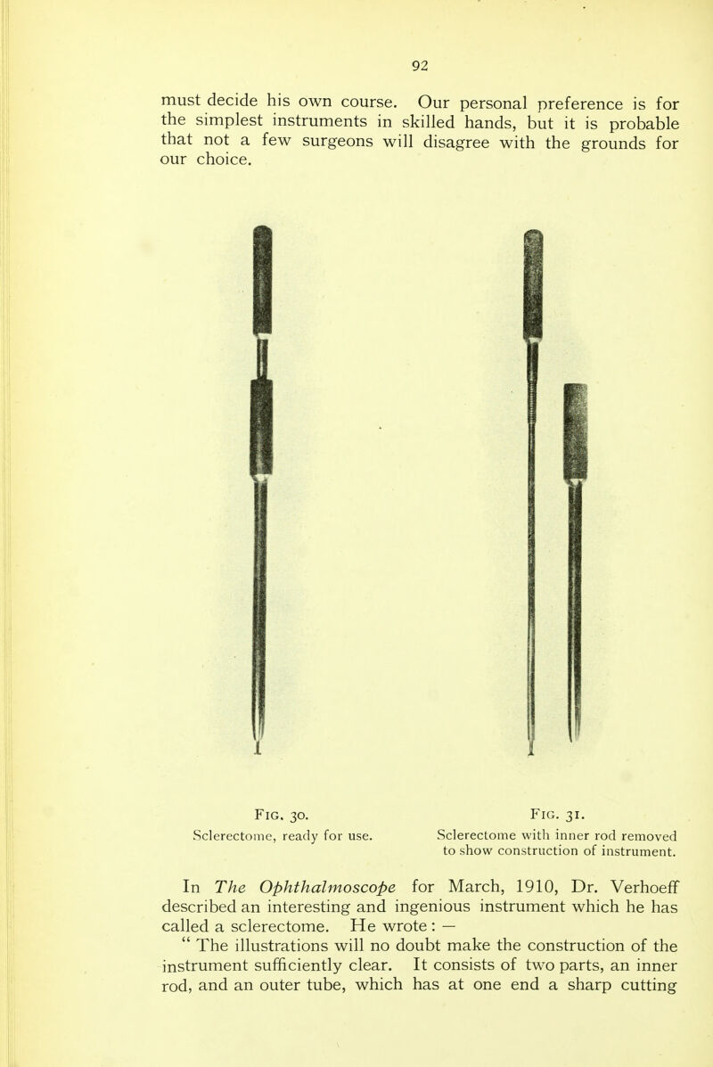 must decide his own course. Our personal preference is for the simplest instruments in skilled hands, but it is probable that not a few surgeons will disagree with the grounds for our choice. Fig. 30. Fig. 31. Sclerectome, ready for use. Sclerectome with inner rod removed to show construction of instrument. In The Ophthalmoscope for March, 1910, Dr. Verhoeff described an interesting and ingenious instrument which he has called a sclerectome. He wrote : —  The illustrations will no doubt make the construction of the instrument sufficiently clear. It consists of two parts, an inner rod, and an outer tube, which has at one end a sharp cutting