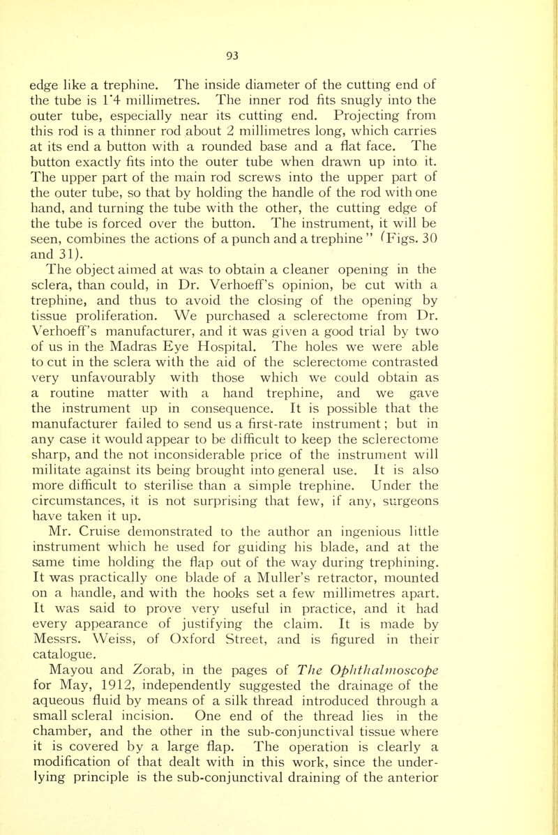 edge like a trephine. The inside diameter of the cutting end of the tube is 1*4 milhmetres. The inner rod fits snugly into the outer tube, especially near its cutting end. Projecting from this rod is a thinner rod about 2 millimetres long, which carries at its end a button with a rounded base and a flat face. The button exactly fits into the outer tube when drawn up into it. The upper part of the main rod screws into the upper part of the outer tube, so that by holding the handle of the rod with one hand, and turning the tube with the other, the cutting edge of the tube is forced over the button. The instrument, it will be seen, combines the actions of a punch and a trephine  (Figs. 30 and 31). The object aimed at was to obtain a cleaner openmg in the sclera, than could, in Dr. Verhoeff's opinion, be cut with a trephine, and thus to avoid the closing of the opening by tissue proliferation. We purchased a sclerectome from Dr. Verhoeff's manufacturer, and it was given a good trial by two of us in the Madras Eye Hospital. The holes we were able to cut in the sclera with the aid of the sclerectome contrasted very unfavourably with those which we could obtain as a routine matter with a hand trephine, and we gave the instrument up in consequence. It is possible that the manufacturer failed to send us a first-rate instrument; but in any case it would appear to be difficult to keep the sclerectome sharp, and the not inconsiderable price of the instrument will militate against its being brought into general use. It is also more difficult to sterilise than a simple trephine. Under the circumstances, it is not surprising that few, if any, surgeons have taken it up. Mr. Cruise demonstrated to the author an ingenious little instrument which he used for guiding his blade, and at the same time holding the flap out of the way during trephining. It was practically one blade of a Muller's retractor, mounted on a handle, and with the hooks set a few millimetres apart. It was said to prove very useful in practice, and it had every appearance of justifying the claim. It is made by Messrs. Weiss, of Oxford Street, and is figured in their catalogue. Mayou and Zorab, in the pages of The Ophthalmoscope for May, 1912, independently suggested the drainage of the aqueous fluid by means of a silk thread introduced through a small scleral incision. One end of the thread lies in the chamber, and the other in the sub-conjunctival tissue where it is covered by a large flap. The operation is clearly a modification of that dealt with in this work, since the under- lying principle is the sub-conjunctival draining of the anterior