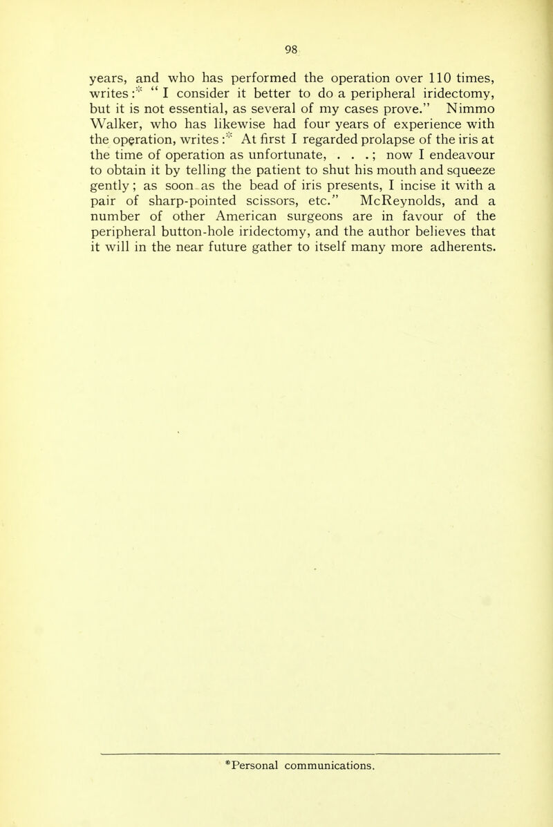 years, and who has performed the operation over 110 times, writes I consider it better to do a peripheral iridectomy, but it is not essential, as several of my cases prove. Nimmo Walker, who has likewise had four years of experience with the operation, writes At first I regarded prolapse of the iris at the time of operation as unfortunate, . . .; now I endeavour to obtain it by telling the patient to shut his mouth and squeeze gently; as soon as the bead of iris presents, I incise it with a pair of sharp-pointed scissors, etc. McReynolds, and a number of other American surgeons are in favour of the peripheral button-hole iridectomy, and the author believes that it will in the near future gather to itself many more adherents. * Personal communications.