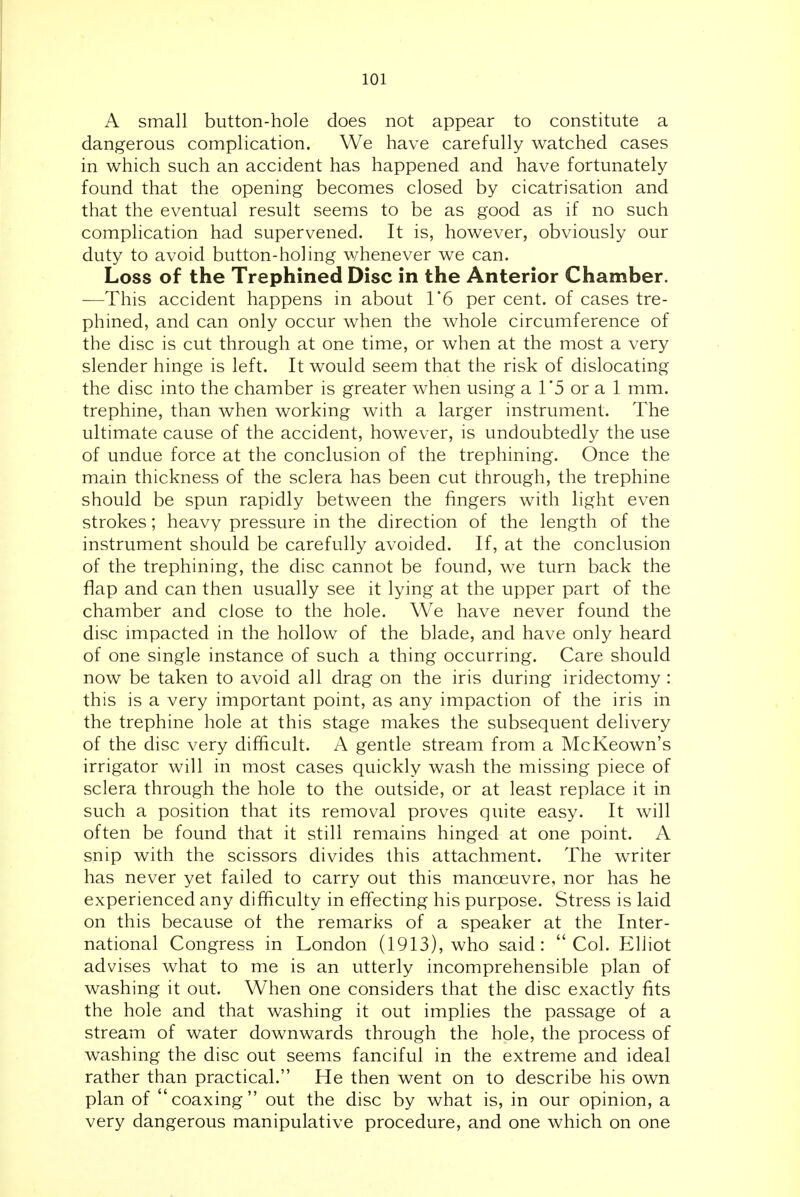 A small button-hole does not appear to constitute a dangerous complication. We have carefully watched cases in which such an accident has happened and have fortunately found that the opening becomes closed by cicatrisation and that the eventual result seems to be as good as if no such complication had supervened. It is, however, obviously our duty to avoid button-holing whenever we can. Loss of the Trephined Disc in the Anterior Chamber. —This accident happens in about I'6 per cent, of cases tre- phined, and can only occur when the whole circumference of the disc is cut through at one time, or when at the most a very slender hinge is left. It would seem that the risk of dislocating the disc into the chamber is greater when using a 1*5 or a 1 mm. trephine, than when working with a larger instrument. The ultimate cause of the accident, however, is undoubtedly the use of undue force at the conclusion of the trephining. Once the main thickness of the sclera has been cut through, the trephine should be spun rapidly between the fingers with light even strokes; heavy pressure in the direction of the length of the instrument should be carefully avoided. If, at the conclusion of the trephining, the disc cannot be found, we turn back the flap and can then usually see it lying at the upper part of the chamber and close to the hole. We have never found the disc impacted in the hollow of the blade, and have only heard of one single instance of such a thing occurring. Care should now be taken to avoid all drag on the iris during iridectomy : this is a very important point, as any impaction of the iris in the trephine hole at this stage makes the subsequent delivery of the disc very difficult. A gentle stream from a McKeown's irrigator will in most cases quickly wash the missing piece of sclera through the hole to the outside, or at least replace it in such a position that its removal proves quite easy. It will often be found that it still remains hinged at one point. A snip with the scissors divides this attachment. The writer has never yet failed to carry out this manoeuvre, nor has he experienced any difficulty in effecting his purpose. Stress is laid on this because ot the remarks of a speaker at the Inter- national Congress in London (1913), who said: Col. Elliot advises what to me is an utterly incomprehensible plan of washing it out. Wlien one considers that the disc exactly fits the hole and that washing it out implies the passage of a stream of water downwards through the hole, the process of washing the disc out seems fanciful in the extreme and ideal rather than practical. He then went on to describe his own plan of coaxing out the disc by what is, in our opinion, a very dangerous manipulative procedure, and one which on one