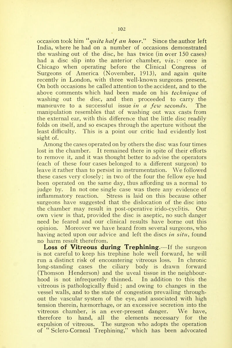 occasion took him quite half an hour'' Since the author left India, where he had on a number of occasions demonstrated the washing out of the disc, he has twice (in over 150 cases) had a disc sUp into the anterior chamber, viz.:' once in Chicago when operating before the Clinical Congress of Surgeons of America (November, 1913), and again quite recently in London, with three well-known surgeons present. On both occasions he called attention to the accident, and to the above comments which had been made on his technique of washing out the disc, and then proceeded to carry the manoeuvre to a successful issue in a few seconds. The manipulation resembles that of washing out wax casts from the external ear, with this difference that the little disc readily folds on itself, and so escapes through the aperture without the least difficulty. This is a point our critic had evidently lost sight of. Among the cases operated on by others the disc was four times lost in the chamber. It remained there in spite of their efforts to remove it, and it was thought better to advise the operators (each of these four cases belonged to a different surgeon) to leave it rather than to persist in instrumentation. We followed these cases very closely; in two of the four the fellow eye had been operated on the same day, thus affording us a normal to judge by. In not one single case was there any evidence of inflammatory reaction. Stress is laid on this because other surgeons have suggested that the dislocation of the disc into the chamber may result in post-operative irido-cyclitis. Our own view is that, provided the disc is aseptic, no such danger need be feared and our clinical results have borne out this opinion. Moreover we have heard from several surgeons, who having acted upon our advice and left the discs in situ, found no harm result therefrom. Loss of Vitreous during Trephining.—If the surgeon is not careful to keep his trephine hole well forward, he will run a distinct risk of encountering vitreous loss. In chronic long-standing cases the ciliary body is drawn forward (Thomson Henderson) and the uveal tissue in the neighbour- hood is not infrequently thinned. In addition to this the vitreous is pathologically fluid ; and owing to changes in the vessel walls, and to the state of congestion prevailing through- out the vascular system of the eye, and associated with high tension therein, haemorrhage, or an excessive secretion into the vitreous chamber, is an ever-present danger. We have, therefore to hand, all the elements necessary for the expulsion of vitreous. The surgeon who adopts the operation of  Sclero-Corneal Trephining, which has been advocated