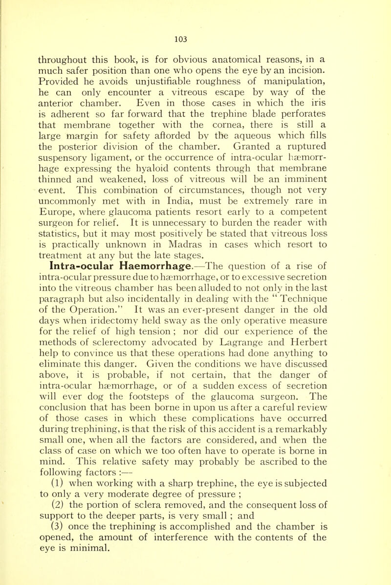 throughout this book, is for obvious anatomical reasons, in a much safer position than one who opens the eye by an incision. Provided he avoids unjustifiable roughness of manipulation, he can only encounter a vitreous escape by way of the anterior chamber. Even in those cases in which the iris is adherent so far forward that the trephine blade perforates that membrane together with the cornea, there is still a large margin for safety afforded by the aqueous which fills the posterior division of the chamber. Granted a ruptured suspensory ligament, or the occurrence of intra-ocular haemorr- hage expressing the hyaloid contents through that membrane thinned and weakened, loss of vitreous will be an imminent event. This combination of circumstances, though not very uncommonly met with in India, must be extremely rare in Europe, where glaucoma patients resort early to a competent surgeon for relief. It is unnecessary to burden the reader with statistics, but it may most positively be stated that vitreous loss is practically unknown in Madras in cases which resort to treatment at any but the late stages. Intra-ocular Haemorrhage.—The question of a rise of intra-ocular pressure due to haemorrhage, or to excessive secretion into the vitreous chamber has been alluded to not only in the last paragraph but also incidentally in dealing with the  Technique of the Operation. It was an ever-present danger in the old days when iridectomy held sway as the only operative measure for the relief of high tension ; nor did our experience of the methods of sclerectomy advocated by Lagrange and Herbert help to convince us that these operations had done anything to eliminate this danger. Given the conditions we have discussed above, it is probable, if not certain, that the danger of intra-ocular haemorrhage, or of a sudden excess of secretion will ever dog the footsteps of the glaucoma surgeon. The conclusion that has been borne in upon us after a careful review of those cases in which these complications have occurred during trephining, is that the risk of this accident is a remarkably small one, w^hen all the factors are considered, and when the class of case on which we too often have to operate is borne in mind. This relative safety may probably be ascribed to the following factors :— (1) when working with a sharp trephine, the eye is subjected to only a very moderate degree of pressure ; (2) the portion of sclera removed, and the consequent loss of support to the deeper parts, is very small ; and (3) once the trephining is accomplished and the chamber is opened, the amount of interference with the contents of the eye is minimal.