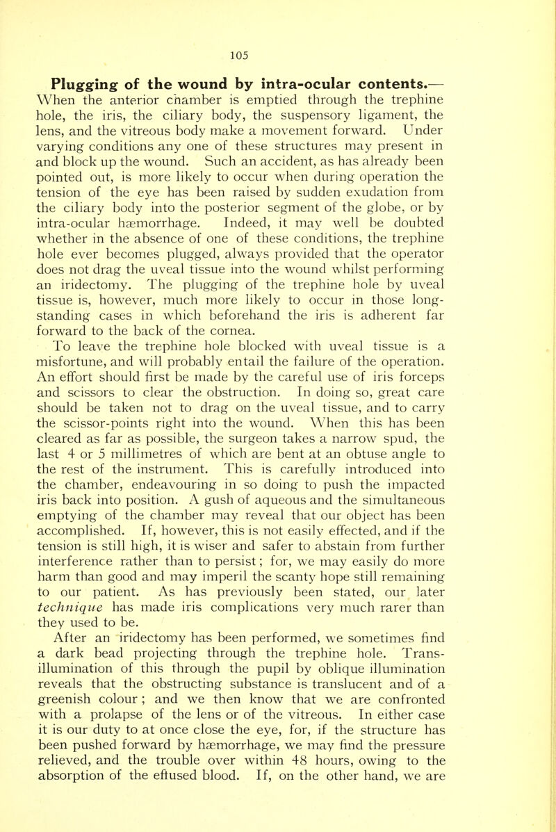 Plugging of the wound by intra-ocular contents.— When the anterior chamber is emptied through the trephine hole, the iris, the cihary body, the suspensory hgament, the lens, and the vitreous body make a movement forward. Under varying conditions any one of these structures may present in and block up the wound. Such an accident, as has already been pointed out, is more likely to occur when during operation the tension of the eye has been raised by sudden exudation from the ciliary body into the posterior segment of the globe, or by intra-ocular haemorrhage. Indeed, it may well be doubted whether in the absence of one of these conditions, the trephine hole ever becomes plugged, always provided that the operator does not drag the uveal tissue into the wound whilst performing an iridectomy. The plugging of the trephine hole by uveal tissue is, however, much more likely to occur in those long- standing cases in which beforehand the iris is adherent far forward to the back of the cornea. To leave the trephine hole blocked with uveal tissue is a misfortune, and will probably entail the failure of the operation. An effort should first be made by the careful use of iris forceps and scissors to clear the obstruction. In doing so, great care should be taken not to drag on the uveal tissue, and to carry the scissor-points right into the wound. When this has been cleared as far as possible, the surgeon takes a narrow spud, the last 4 or 5 millimetres of which are bent at an obtuse angle to the rest of the instrument. This is carefully introduced into the chamber, endeavouring in so doing to push the impacted iris back into position. A gush of aqueous and the simultaneous emptying of the chamber may reveal that our object has been accomplished. If, however, this is not easily effected, and if the tension is still high, it is wiser and safer to abstain from further interference rather than to persist; for, we may easily do more harm than good and may imperil the scanty hope still remaining to our patient. As has previously been stated, our later technique has made iris complications very much rarer than they used to be. After an iridectomy has been performed, we sometimes find a dark bead projecting through the trephine hole. Trans- illumination of this through the pupil by oblique illumination reveals that the obstructing substance is translucent and of a greenish colour ; and we then know that we are confronted with a prolapse of the lens or of the vitreous. In either case it is our duty to at once close the eye, for, if the structure has been pushed forward by haemorrhage, we may find the pressure relieved, and the trouble over within 48 hours, owing to the absorption of the eftused blood. If, on the other hand, we are