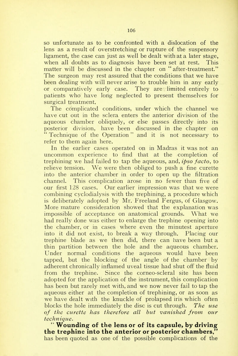 SO unfortunate as to be confronted with a dislocation of the lens as a result of overstretching or rupture of the suspensory ligament, the case can just as well be dealt with at a later stage, when all doubts as to diagnosis have been set at rest. This matter will be discussed in the chapter on after-treatment. The surgeon may rest assured that the conditions that we have been dealing with will never arise to trouble him in any early or comparatively early case. They are limited entirely to patients who have long neglected to present themselves for surgical treatment. The complicated conditions, under which the channel we have cut out in the sclera enters the anterior division of the aqueous chamber obliquely, or else passes directly into its posterior division, have been discussed in the chapter on  Technique of the Operation and it is not necessary to refer to them again here. In the earlier cases operated on in Madras it was not an uncommon experience to find that at the completion of trephining we had failed to tap the aqueous, and, ipso facto, to relieve tension. We were then obliged to push a fine curette into the anterior chamber in order to open up the filtration channel. This complication arose in no fewer than five of our first 128 cases. Our earlier impression was that we were combining cyclodialysis with the trephining, a procedure which is deliberately adopted by Mr. Freeland Fergus, of Glasgow. More mature consideration show^ed that the explanation was impossible of acceptance on anatomical grounds. What we had really done was either to enlarge the trephine opening into the chamber, or in cases where even the minutest aperture into it did not exist, to break a way through. Placing our trephine blade as we then did, there can have been but a thin partition between the hole and the aqueous chamber. Under normal conditions the aqueous would have been tapped, but the blocking of the angle of the chamber by adherent chronically inflamed uveal tissue had shut off the fluid from the trephine. Since the corneo-scleral site has been adopted for the application of the instrument, this complication has been but rarely met with, and we now never fail to tap the aqueous either at the completion of trephining, or as soon as we have dealt with the knuckle of prolapsed iris which often blocks the hole immediately the disc is cut through. The use of the curette has therefore all but vanished from our technique.  Wounding of the lens or of its capsule, by driving the trephine into the anterior or posterior chambers, has been quoted as one of the possible complications of the