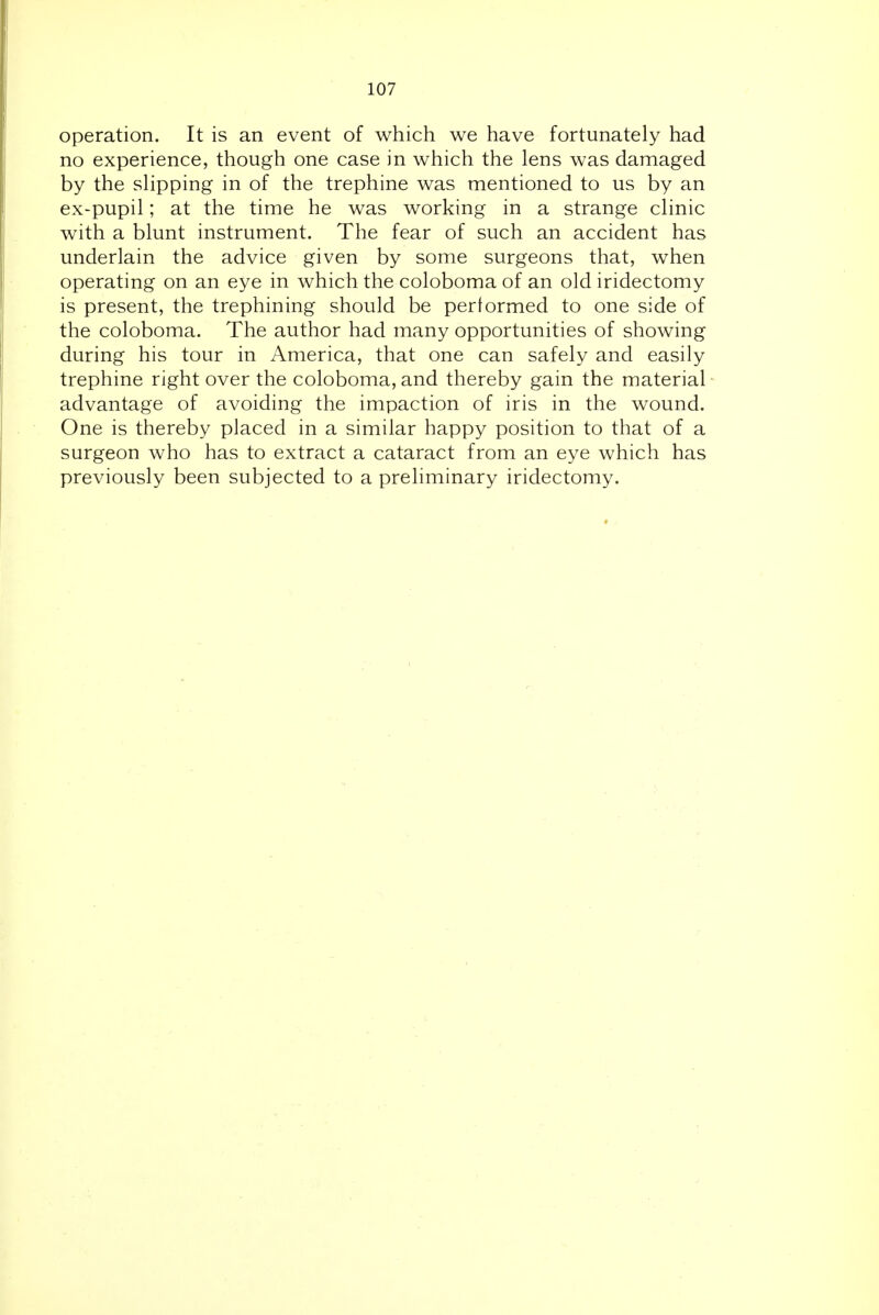 operation. It is an event of which we have fortunately had no experience, though one case in which the lens was damaged by the slipping in of the trephine was mentioned to us by an ex-pupil; at the time he was working in a strange clinic with a blunt instrument. The fear of such an accident has underlain the advice given by some surgeons that, when operating on an eye in which the coloboma of an old iridectomy is present, the trephining should be performed to one side of the coloboma. The author had many opportunities of showing during his tour in America, that one can safely and easily trephine right over the coloboma, and thereby gain the material advantage of avoiding the impaction of iris in the wound. One is thereby placed in a similar happy position to that of a surgeon who has to extract a cataract from an eye which has previously been subjected to a preliminary iridectomy.