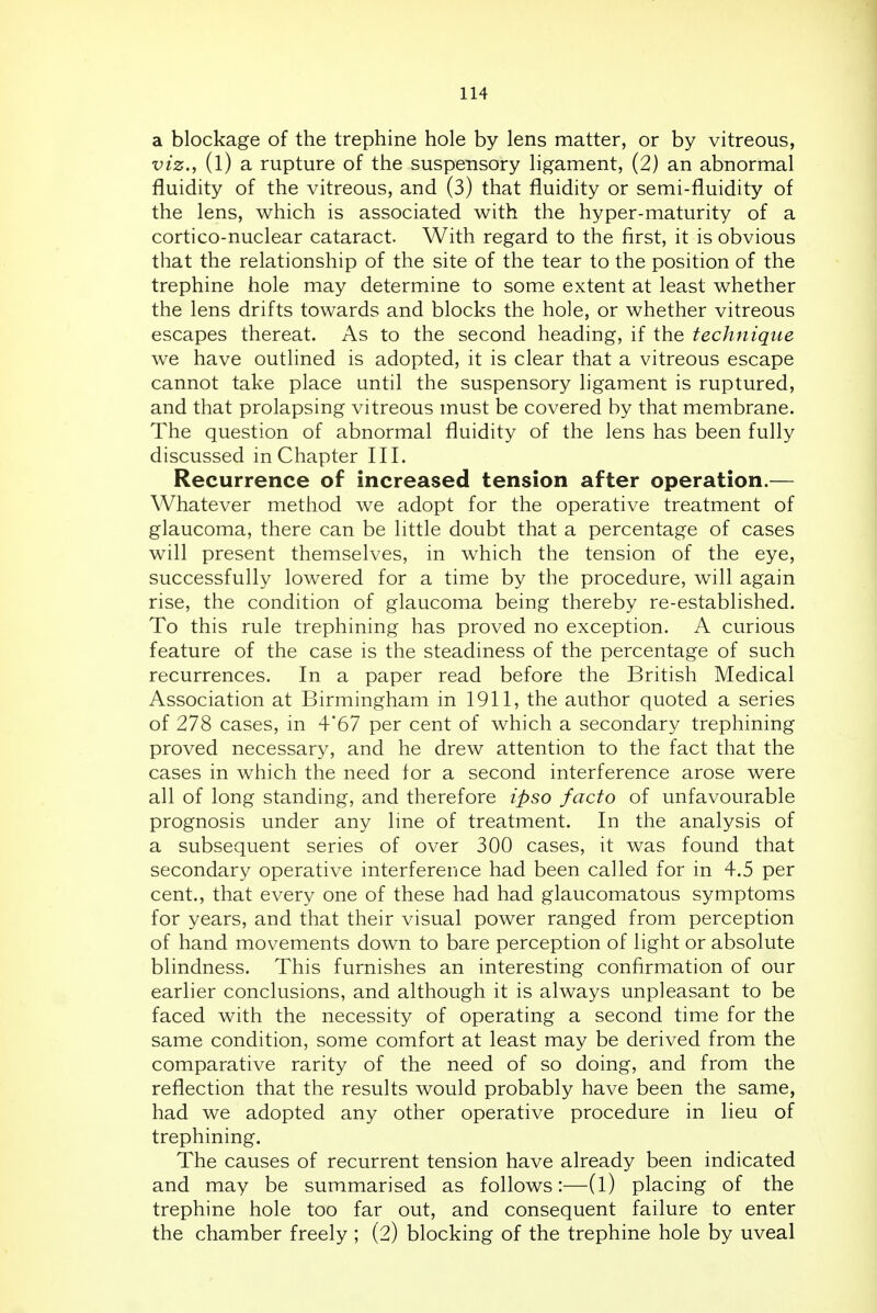 a blockage of the trephine hole by lens matter, or by vitreous, viz., (l) a rupture of the suspensory ligament, (2) an abnormal fluidity of the vitreous, and (3) that fluidity or semi-fluidity of the lens, which is associated with the hyper-maturity of a cortico-nuclear cataract. With regard to the first, it is obvious that the relationship of the site of the tear to the position of the trephine hole may determine to some extent at least whether the lens drifts towards and blocks the hole, or whether vitreous escapes thereat. As to the second heading, if the technique we have outlined is adopted, it is clear that a vitreous escape cannot take place until the suspensory ligament is ruptured, and that prolapsing vitreous must be covered by that membrane. The question of abnormal fluidity of the lens has been fully discussed in Chapter III. Recurrence of increased tension after operation.— Whatever method we adopt for the operative treatment of glaucoma, there can be little doubt that a percentage of cases will present themselves, in which the tension of the eye, successfully lowered for a time by the procedure, will again rise, the condition of glaucoma being thereby re-established. To this rule trephining has proved no exception. A curious feature of the case is the steadiness of the percentage of such recurrences. In a paper read before the British Medical Association at Birmingham in 1911, the author quoted a series of 278 cases, in 4*67 per cent of which a secondary trephining proved necessary, and he drew attention to the fact that the cases in which the need for a second interference arose were all of long standing, and therefore ipso facto of unfavourable prognosis under any Ime of treatment. In the analysis of a subsequent series of over 300 cases, it was found that secondary operative interference had been called for in 4.5 per cent., that every one of these had had glaucomatous symptoms for years, and that their visual power ranged from perception of hand movements down to bare perception of light or absolute blindness. This furnishes an interesting confirmation of our earlier conclusions, and although it is always unpleasant to be faced with the necessity of operating a second time for the same condition, some comfort at least may be derived from the comparative rarity of the need of so doing, and from the reflection that the results would probably have been the same, had we adopted any other operative procedure in lieu of trephining. The causes of recurrent tension have already been indicated and may be summarised as follows:—(l) placing of the trephine hole too far out, and consequent failure to enter the chamber freely ; (2) blocking of the trephine hole by uveal