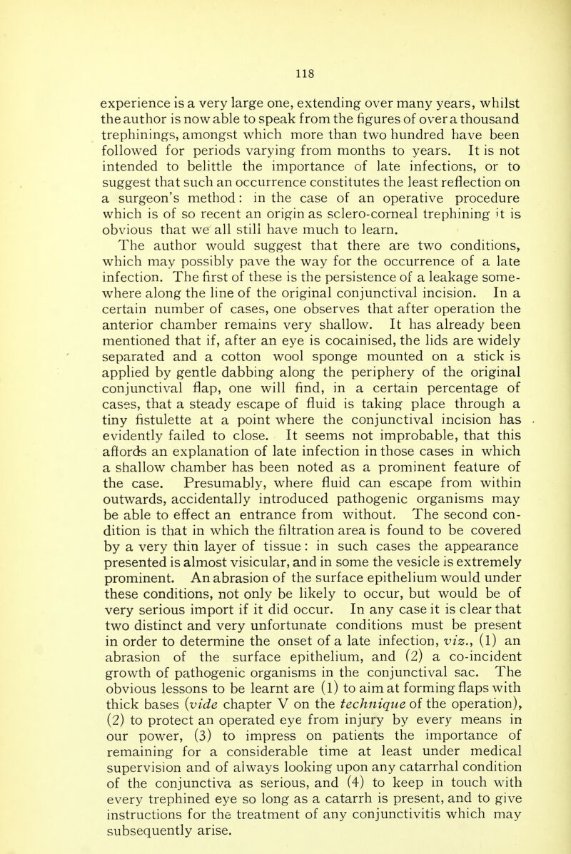 experience is a very large one, extending over many years, whilst the author is now able to speak from the figures of over a thousand trephinings, amongst which more than two hundred have been followed for periods varying from months to years. It is not intended to belittle the importance of late infections, or to suggest that such an occurrence constitutes the least reflection on a surgeon's method: in the case of an operative procedure which is of so recent an origin as sclero-corneal trephining it is obvious that we all still have much to learn. The author would suggest that there are two conditions, which may possibly pave the way for the occurrence of a late infection. The first of these is the persistence of a leakage some- where along the line of the original conjunctival incision. In a certain number of cases, one observes that after operation the anterior chamber remains very shallow. It has already been mentioned that if, after an eye is cocainised, the lids are widely separated and a cotton wool sponge mounted on a stick is applied by gentle dabbing along the periphery of the original conjunctival flap, one will find, in a certain percentage of cases, that a steady escape of fluid is taking place through a tiny fistulette at a point where the conjunctival incision has evidently failed to close. It seems not improbable, that this affords an explanation of late infection in those cases in which a shallow chamber has been noted as a prominent feature of the case. Presumably, where fluid can escape from within outwards, accidentally introduced pathogenic organisms may be able to effect an entrance from without. The second con- dition is that in which the filtration area is found to be covered by a very thin layer of tissue: in such cases the appearance presented is almost visicular, and in some the vesicle is extremely prominent. An abrasion of the surface epithelium would under these conditions, not only be likely to occur, but would be of very serious import if it did occur. In any case it is clear that two distinct and very unfortunate conditions must be present in order to determine the onset of a late infection, viz., (l) an abrasion of the surface epithelium, and (2) a co-incident growth of pathogenic organisms in the conjunctival sac. The obvious lessons to be learnt are (l) to aim at forming flaps with thick bases {vide chapter V on the technique of the operation), (2) to protect an operated eye from injury by every means in our power, (3) to impress on patients the importance of remaining for a considerable time at least under medical supervision and of always looking upon any catarrhal condition of the conjunctiva as serious, and (4) to keep in touch with every trephined eye so long as a catarrh is present, and to give instructions for the treatment of any conjunctivitis which may subsequently arise.