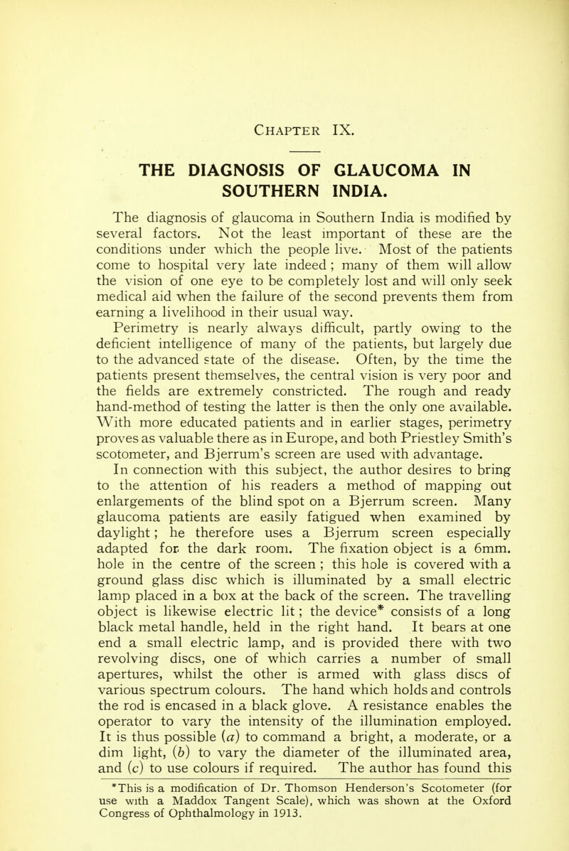 Chapter IX. THE DIAGNOSIS OF GLAUCOMA IN SOUTHERN INDIA. The diagnosis of glaucoma in Southern India is modified by several factors. Not the least important of these are the conditions under which the people live. Most of the patients come to hospital very late indeed ; many of them will allow the vision of one eye to be completely lost and will only seek medical aid when the failure of the second prevents them from earning a livelihood in their usual way. Perimetry is nearly always difficult, partly owing to the deficient intelligence of many of the patients, but largely due to the advanced state of the disease. Often, by the time the patients present themselves, the central vision is very poor and the fields are extremely constricted. The rough and ready hand-method of testing the latter is then the only one available. With more educated patients and in earlier stages, perimetry proves as valuable there as in Europe, and both Priestley Smith's scotometer, and Bjerrum's screen are used with advantage. In connection with this subject, the author desires to bring to the attention of his readers a method of mapping out enlargements of the blind spot on a Bjerrum screen. Many glaucoma patients are easily fatigued when examined by daylight; he therefore uses a Bjerrum screen especially adapted for the dark room. The fixation object is a 6mm. hole in the centre of the screen ; this hole is covered with a ground glass disc which is illuminated by a small electric lamp placed in a box at the back of the screen. The travelling object is likewise electric lit; the device* consists of a long black metal handle, held in the right hand. It bears at one end a small electric lamp, and is provided there with two revolving discs, one of which carries a number of small apertures, whilst the other is armed with glass discs of various spectrum colours. The hand which holds and controls the rod is encased in a black glove. A resistance enables the operator to vary the intensity of the illumination employed. It is thus possible {a) to command a bright, a moderate, or a dim light, (b) to vary the diameter of the illuminated area, and (c) to use colours if required. The author has found this *This is a modification of Dr. Thomson Henderson's Scotometer (for use with a Maddox Tangent Scale), which was shown at the Oxford Congress of Ophthalmology in 1913.