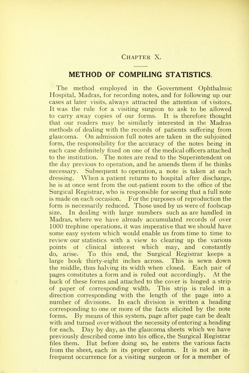 METHOD OF COMPILING STATISTICS. The method employed in the Government Ophthalmic Hospital, Madras, for recording notes, and for following up our cases at later visits, always attracted the attention of visitors. It was the rule for a visiting surgeon to ask to be allowed to carry away copies of our forms. It is therefore thought that our readers may be similarly interested in the Madras methods of dealing with the records of patients suffering from glaucoma. On admission full notes are taken in the subjoined form, the responsibility for the accuracy of the notes being in each case definitely fixed on one of the medical officers attached to the institution. The notes are read to the Superintendent on the day previous to operation, and he amends them if he thinks necessary. Subsequent to operation, a note is taken at each dressing. When a patient returns to hospital after discharge, he is at once sent from the out-patient room to the office of the Surgical Registrar, who is responsible for seeing that a full note is made on each occasion. For the purposes of reproduction the form is necessarily reduced. Those used by us were of foolscap size. In dealing with large numbers such as are handled in Madras, where we have already accumulated records of over 1000 trephine operations, it was imperative that we should have some easy system which would enable us from time to time to review our statistics with a view to clearing up the various points ot clinical interest which may, and constantly do, arise. To this end, the Surgical Registrar keeps a large book thirty-eight inches across. This is sewn down the middle, thus halving its width when closed. Each pair of pages constitutes a form and is ruled out accordingly. At the back of these forms and attached to the cover is hinged a strip of paper of corresponding width. This strip is ruled in a direction corresponding with the length of the page into a number of divisions. In each division is written a heading corresponding to one or more of the facts elicited by the note forms. By means of this system, page after page can be dealt with and turned over without the necessity of entering a heading for each. Day by day, as the glaucoma sheets which we have previously described come into his office, the Surgical Registrar files them. But before doing so, he enters the various facts from the sheet, each in its proper column. It is not an in- frequent occurrence for a visiting surgeon or for a member of