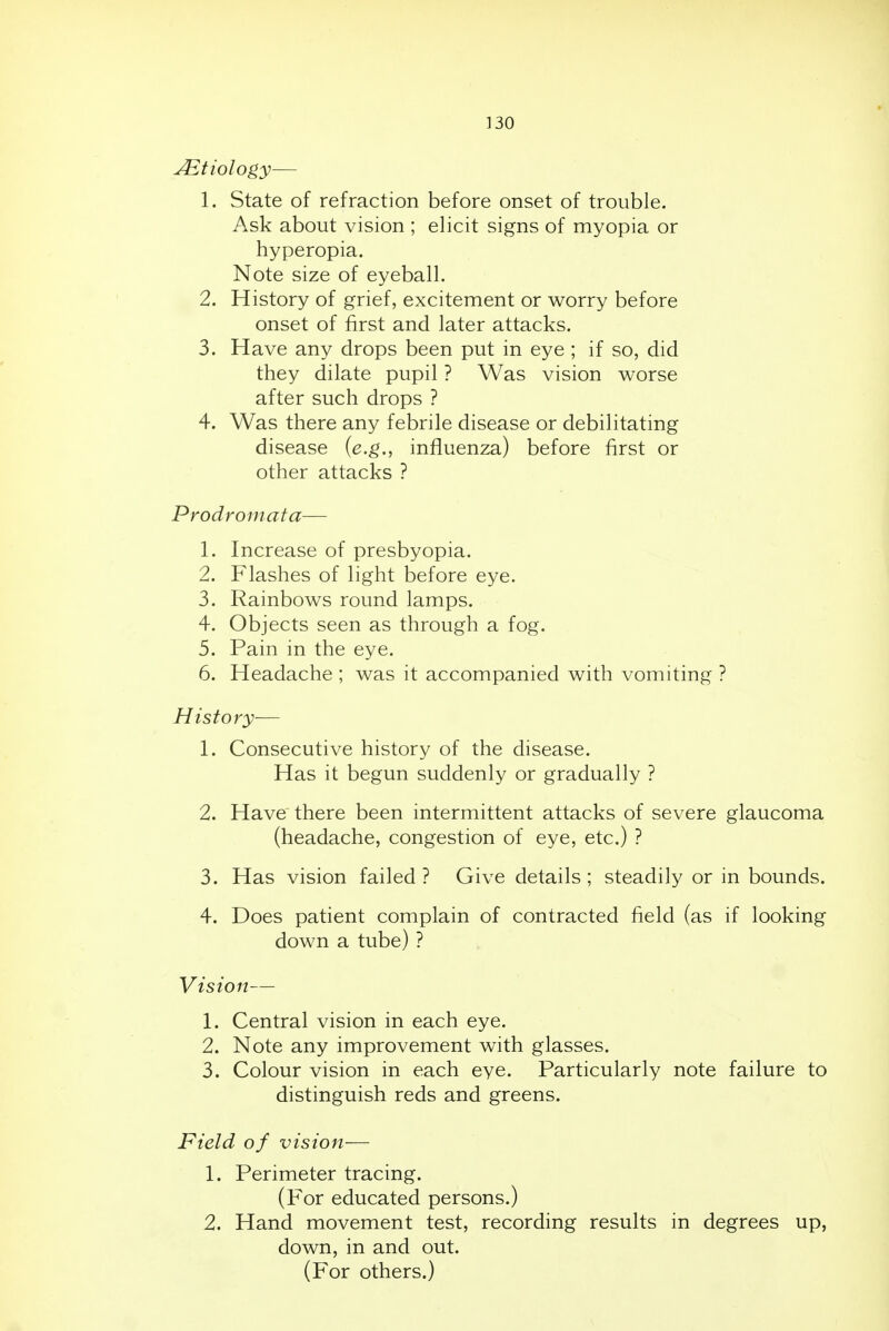 Etiology— 1. State of refraction before onset of trouble. Ask about vision ; elicit signs of myopia or hyperopia. Note size of eyeball. 2. History of grief, excitement or worry before onset of first and later attacks. 3. Have any drops been put in eye ; if so, did they dilate pupil ? Was vision worse after such drops ? 4. Was there any febrile disease or debilitating disease (e.g., influenza) before first or other attacks ? Prodromata— 1. Increase of presbyopia. 2. Flashes of light before eye. 3. Rainbows round lamps. 4. Objects seen as through a fog. 5. Pain in the eye. 6. Headache ; was it accompanied with vomiting ? History— 1. Consecutive history of the disease. Has it begun suddenly or gradually ? 2. Have there been intermittent attacks of severe glaucoma (headache, congestion of eye, etc.) ? 3. Has vision failed ? Give details ; steadily or in bounds. 4. Does patient complain of contracted field (as if looking down a tube) ? Vision— 1. Central vision in each eye. 2. Note any improvement with glasses. 3. Colour vision in each eye. Particularly note failure to distinguish reds and greens. Field of vision— 1. Perimeter tracing. (For educated persons.) 2. Hand movement test, recording results in degrees up, down, in and out. (For others.)