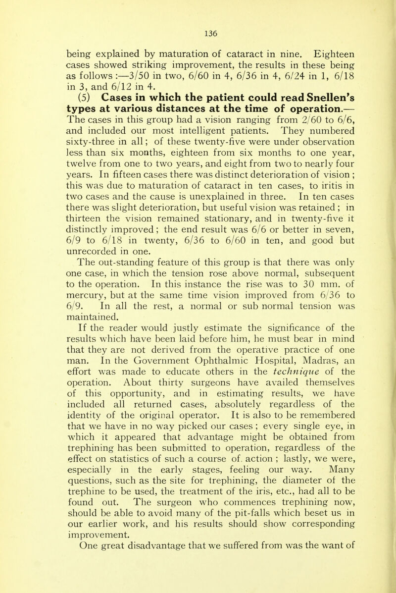 being explained by maturation of cataract in nine. Eighteen cases showed striking improvement, the results in these being as follows :—3/50 in two, 6/60 in 4, 6/36 in 4, 6/24 in 1, 6/18 in 3, and 6/12 in 4. (5) Cases in which the patient could read Snellen's types at various distances at the time of operation.— The cases in this group had a vision ranging from 2/60 to 6/6, and included our most intelligent patients. They numbered sixty-three in all; of these twenty-five were under observation less than six months, eighteen from six months to one year, twelve from one to two years, and eight from two to nearly four years. In fifteen cases there was distinct deterioration of vision ; this was due to maturation of cataract in ten cases, to iritis in two cases and the cause is unexplained in three. In ten cases there was slight deterioration, but useful vision was retained ; in thirteen the vision remained stationary, and in twenty-five it distinctly improved; the end result was 6/6 or better in seven, 6/9 to 6/18 in twenty, 6/36 to 6/60 in ten, and good but unrecorded in one. The out-standing feature of this group is that there was only one case, in which the tension rose above normal, subsequent to the operation. In this instance the rise was to 30 mm. of mercury, but at the same time vision improved from 6/36 to 6/9. In all the rest, a normal or sub normal tension was maintained. If the reader would justly estimate the significance of the results which have been laid before him, he must bear in mind that they are not derived from the operative practice of one man. In the Government Ophthalmic Hospital, Madras, an effort was made to educate others in the technique of the operation. About thirty surgeons have availed themselves of this opportunity, and in estimating results, we have included all returned cases, absolutely regardless of the identity of the original operator. It is also to be remembered that we have in no way picked our cases ; every single eye, in which it appeared that advantage might be obtained from trephining has been submitted to operation, regardless of the effect on statistics of such a course of. action ; lastly, we were, especially in the early stages, feeling our way. Many questions, such as the site for trephining, the diameter of the trephine to be used, the treatment of the iris, etc., had all to be found out. The surgeon who commences trephining now, should be able to avoid many of the pit-falls which beset us in our earlier work, and his results should show corresponding improvement. One great disadvantage that we suffered from was the want of