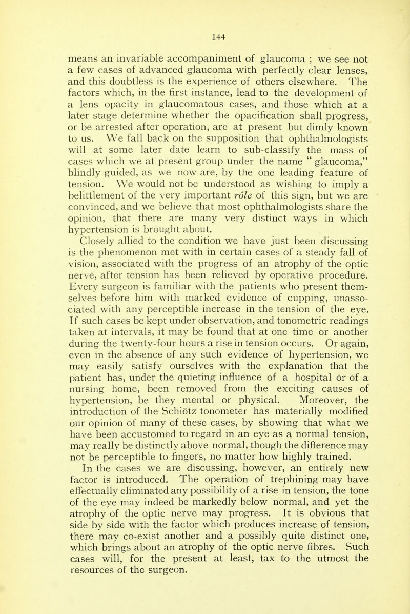 means an invariable accompaniment of glaucoma ; we see not a few cases of advanced glaucoma with perfectly clear lenses, and this doubtless is the experience of others elsewhere. The factors which, in the first instance, lead to the development of a lens opacity in glaucomatous cases, and those which at a later stage determine whether the opacification shall progress, or be arrested after operation, are at present but dimly known to us. We fall back on the supposition that ophthalmologists will at some later date learn to sub-classify the mass of cases which we at present group under the name  glaucoma, blindly guided, as we now are, by the one leading feature of tension. We would not be understood as wishing to imply a belittlement of the very important role of this sign, but we are convinced, and we believe that most ophthalmologists share the opinion, that there are many very distinct ways in which hypertension is brought about. Closely allied to the condition we have just been discussing is the phenomenon met with in certain cases of a steady fall of vision, associated with the progress of an atrophy of the optic nerve, after tension has been relieved by operative procedure. Every surgeon is familiar with the patients who present them- selves before him with marked evidence of cupping, unasso- ciated with any perceptible increase in the tension of the eye. If such cases be kept under observation, and tonometric readings taken at intervals, it may be found that at one time or another during the twenty-four hours a rise in tension occurs. Or again, even in the absence of any such evidence of hypertension, we may easily satisfy ourselves with the explanation that the patient has, under the quieting influence of a hospital or of a nursing home, been removed from the exciting causes of hypertension, be they mental or physical. Moreover, the introduction of the Schiotz tonometer has materially modified our opinion of many of these cases, by showing that what we have been accustomed to regard in an eye as a normal tension, may really be distinctly above normal, though the difference may not be perceptible to fingers, no matter how highly trained. In the cases we are discussing, however, an entirely new factor is introduced. The operation of trephining may have effectually eliminated any possibility of a rise in tension, the tone of the eye may indeed be markedly below normal, and yet the atrophy of the optic nerve may progress. It is obvious that side by side with the factor which produces increase of tension, there may co-exist another and a possibly quite distinct one, which brings about an atrophy of the optic nerve fibres. Such cases will, for the present at least, tax to the utmost the resources of the surgeon.