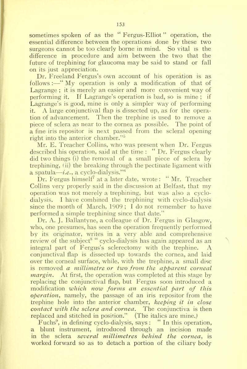 sometimes spoken of as the  Fergus-Elliot  operation, the essential difference between the operations done by these two surgeons cannot be too clearly borne in mind. So vital is the difference in procedure and aim between the two that the future of trephining for glaucoma may be said to stand or fall on its just appreciation. Dr. P'reeland Fergus's own account of his operation is as follows :—■ My operation is only a modification of that of Lagrange ; it is merely an easier and more convenient way of performing it. If Lagrange's operation is bad, so is mine ; if Lagrange's is good, mine is only a simpler w^ay of performing it. A large conjunctival flap is dissected up, as for the opera- tion of advancement. Then the trephine is used to remove a piece of sclera as near to the cornea as possible. The point of a fine iris repositor is next passed from the scleral opening right into the anterior chamber.^ Mr. E. Treacher Collins, who was present when Dr. Fergus described his operation, said at the time :  Dr. Fergus clearly did two things (i) the removal of a small piece of sclera by trephining, (ii) the breaking through the pectinate ligament with a spatula—a cyclo-dialysis.'' Dr. Fergus himself'' at a later date, wrote :  Mr. Treacher Collins very properly said in the discussion at Belfast, that my operation was not merely a trephining, but was also a cyclo- dialysis. I have combined the trephining with cyclo-dialysis since the month of March, 1909 ; I do not remember to have performed a simple trephining since that date. Dr. A. J. Ballantyne, a colleague of Dr. Fergus in Glasgow, who, one presumes, has seen the operation frequently performed by its originator, writes in a very able and comprehensive review of the subject^  cyclo-dialysis has again appeared as an iategral part of Fergus's sclerectomy with the trephine. A conjunctival flap is dissected up towards the cornea, and laid over the corneal surface, while, with the trephine, a small disc is removed a millimetre or two from the apparent corneal margin. At first, the operation was completed at this stage by replacing the conjunctival flap, but Fergus soon introduced a modification which now forms an essential part of this operation, namely, the passage of an iris repositor from the trephine hole into the anterior chamber, keeping it in close contact with the sclera and cornea. The conjunctiva is then replaced and stitched in position. (The italics are mine.j Fuchs^, in defining cyclo-dialysis, says :  In this operation, a blunt instrument, introduced through an incision made in the sclera several millimetres behind the cornea, is worked forward so as to detach a portion of the ciliary body