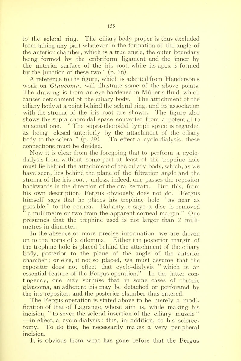 to the scleral ring. The ciliary body proper is thus excluded from taking any part whatever in the formation of the angle of the anterior chamber, which is a true angle, the outer boundary being formed by the cribriform ligament and the inner by the anterior surface of the iris root, while its apex is formed by the junction of these two  (p. 26). A reference to the figure, which is adapted from Henderson's work on Glaucoma, will illustrate some of the above points. The drawing is from an eye hardened in Miiller's fluid, which causes detachment of the ciliary body. The attachment of the ciliary body at a point behind the scleral ring, and its association with the stroma of the iris root are shown. The figure also shows the supra-choroidal space converted from a potential to an actual one.  The supra-choroidal lymph space is regarded as being closed anteriorly by the attachment of the ciliary body to the sclera  (p. 29). To effect a cyclo-dialysis, these connections must be divided. Now it is clear from the foregoing that to perform a cyclo- dialysis from without, some part at least ot the trephine hole must lie behind the attachment of the ciliary body, which, as we have seen, lies behind the plane of the filtration angle and the stroma of the iris root; unless, indeed, one passes the repositor backwards in the direction of the ora serrata. But this, from his own description, Fergus obviously does not do. Fergus himself says that he places his trephine hole  as near as possible  to the cornea. Ballantyne says a disc is removed  a millimetre or two from the apparent corneal margin. One presumes that the trephine used is not larger than 2 milli- metres in diameter. In the absence of more precise information, we are driven on to the horns of a dilemma Either the posterior margin of the trephine hole is placed behind the attachment of the ciliary body, posterior to the plane of the angle of the anterior chamber ; or else, if not so placed, we must assume that the repositor does not eftect that cyclo-dialysis  which is an essential feature of the Fergus operation. In the latter con- tingency, one may surmise that in some cases of chronic glaucoma, an adherent iris may be detached or perforated by the iris repositor, and the posterior chamber thus entered. The Fergus operation is stated above to be merely a modi- fication of that of Lagrange, whose aim is, while making his incision, to sever the scleral insertion of the ciliary muscle  —in effect, a cyclo-dialysis: this, in addition, to his sclerec- tomy. To do this, he necessarily makes a very peripheral incision. It is obvious from what has gone before that the Fergus