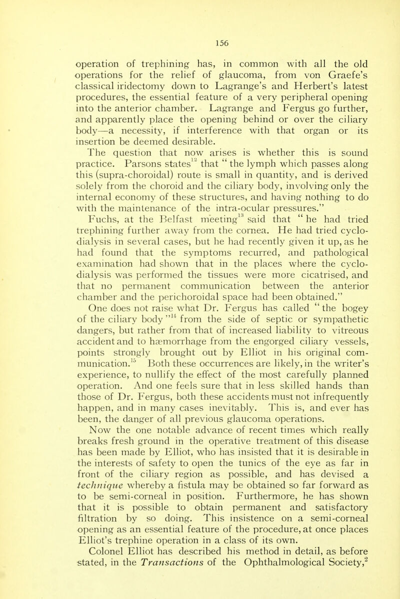 operation of trephining has, in common with all the old operations for the relief of glaucoma, from von Graefe's classical iridectomy down to Lagrange's and Herbert's latest procedures, the essential feature of a very peripheral opening into the anterior chamber. Lagrange and Fergus go further, and apparently place the opening behind or over the ciliary body—a necessity, if interference with that organ or its insertion be deemed desirable. The question that now arises is whether this is sound practice. Parsons states^^ that  the lymph which passes along this (supra-choroidal) route is small in quantity, and is derived solely from the choroid and the ciliary body, involving only the internal economy of these structures, and having nothing to do with the maintenance of the intra-ocular pressures. Fuchs, at the Belfast meeting^'^ said that  he had tried trephining further away from the cornea. He had tried cyclo- dialysis in several cases, but he had recently given it up, as he had found that the symptoms recurred, and pathological examination had shown that in the places where the cyclo- dialysis was performed the tissues were more cicatrised, and that no permanent communication between the anterior chamber and the perichoroidal space had been obtained. One does not raise what Dr. Fergus has called  the bogey of the ciliary body ^^ from the side of septic or sympathetic dangers, but rather from that of increased liability to vitreous accident and to haemorrhage from the engorged ciliary vessels, points strongly brought out by Elliot in his original com- munication.'^ Both these occurrences are likely, in the writer's experience, to nullify the effect of the most carefully planned operation. And one feels sure that in less skilled hands than those of Dr. Fergus, both these accidents must not infrequently happen, and in many cases inevitably. This is, and ever has been, the danger of all previous glaucoma operations. Now the one notable advance of recent times which really breaks fresh ground in the operative treatment of this disease has been made by Elliot, who has insisted that it is desirable in the interests of safety to open the tunics of the eye as far in front of the ciliary region as possible, and has devised a technique whereby a fistula may be obtained so far forward as to be semi-corneal in position. Furthermore, he has shown that it is possible to obtain permanent and satisfactory filtration by so doing. This insistence on a semi-corneal opening as an essential feature of the procedure, at once places Elliot's trephine operation in a class of its own. Colonel Elliot has described his method in detail, as before stated, in the Transactions of the Ophthalmological Society,^