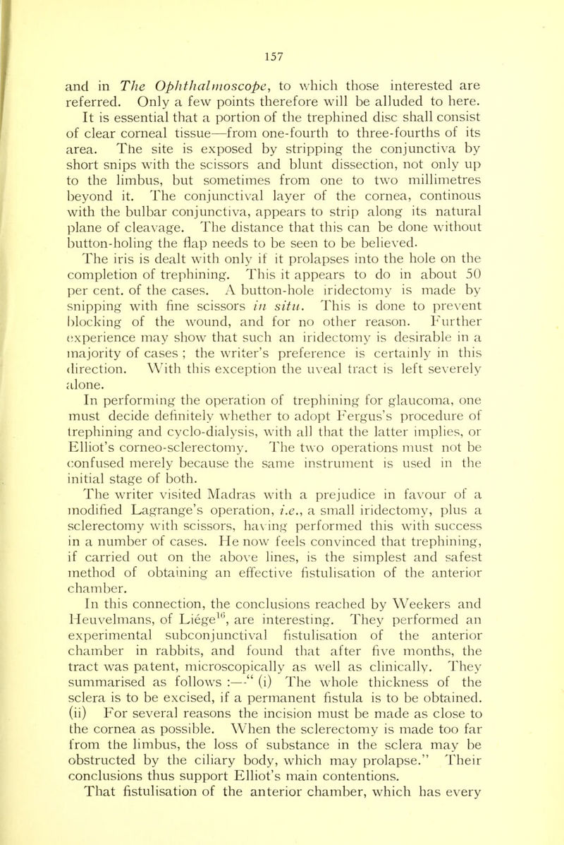 and in The Ophthalmoscope, to which those interested are referred. Only a few points therefore will be alluded to here. It is essential that a portion of the trephined disc shall consist of clear corneal tissue—from one-fourth to three-fourths of its area. The site is exposed by stripping the conjunctiva by short snips with the scissors and blunt dissection, not only up to the limbus, but sometimes from one to two millimetres beyond it. The conjunctival layer of the cornea, continous with the bulbar conjunctiva, appears to strip along its natural plane of cleavage. The distance that this can be done without button-holing the flap needs to be seen to be believed. The iris is dealt with only if it prolapses into the hole on the completion of trephining. This it appears to do in about 50 per cent, of the cases. A button-hole iridectomy is made by snipping with fine scissors in situ. This is done to prevent blocking of the wound, and for no other reason. P'urther experience may show that such an iridectomy is desirable in a majority of cases ; the writer's preference is certamly in this direction. With this exception the uveal tract is left severely alone. In performing the operation of trephining for glaucoma, one must decide definitely whether to adopt Fergus's procedure of trephining and cyclo-dialysis, with all that the latter implies, or Elliot's corneo-sclerectomy. The two operations must not be confused merely because the same instrument is used in the initial stage of both. The writer visited Madras with a prejudice in favour of a modified Lagrange's operation, i.e., a small iridectomy, plus a sclerectomy with scissors, havhig performed this with success in a number of cases. He now feels convinced that trephining, if carried out on the above lines, is the simplest and safest method of obtaining an effective fistulisation of the anterior chamber. In this connection, the conclusions reached by Weekers and Heuvelmans, of Liege^*', are interesting. They performed an experimental subconjunctival fistulisation of the anterior chamber in rabbits, and found that after five months, the tract was patent, microscopically as well as clinically. They summarised as follows :— (i) The whole thickness of the sclera is to be excised, if a permanent fistula is to be obtained, (ii) For several reasons the incision must be made as close to the cornea as possible. When the sclerectomy is made too far from the limbus, the loss of substance in the sclera may be obstructed by the ciliary body, which may prolapse. Their conclusions thus support Elliot's main contentions. That fistulisation of the anterior chamber, which has every