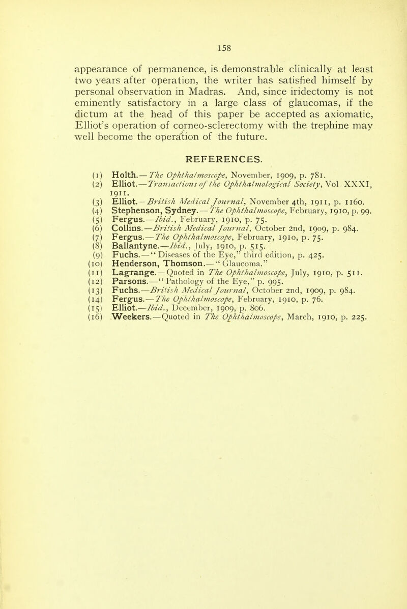 appearance of permanence, is demonstrable clinically at least two years after operation, the writer has satisfied himself by personal observation in Madras. And, since iridectomy is not eminently satisfactory in a large class of glaucomas, if the dictum at the head of this paper be accepted as axiomatic, Elliot's operation of corneo-sclerectomy with the trephine may well become the operation of the future. REFERENCES. (1) Holth.— T/ie Ophthalmoscope, November, 1909, p. 781. (2) Elliot. — Transactions of the Ophthahjiological Society,\o\. XXXI, 1911. (3) EWiot. - British Medical Journal, November 4th, 1911, p. 1160. (4) Stephenson, Sydney. — The Ophthalmoscope, February, 1910, p. 99. (5) Ferg-us.—Ibid., February, 1910, p. 75. (6) Collins.—British Medical Journal, October 2nd, 1909, p. 984. (7) Ferg-us. — The Ophthalmoscope, February, 1910, p. 75. (8) Ballantyne.—Ibid., July, 1910, p. 515. (9) Fuchs. —  Diseases of the Eye, third edition, p. 425. (10) Henderson, Thomson.— Glaucoma. (11) Lagrange. —Quoted in The Ophthalmoscope, July, 1910, p. 511. {12) Parsons.-— Pathology of the Eye, p. 995. (13) Fuchs.—British Medical Journal, October 2nd, 1909, p. 984. (14) Fergus. — The Ophthalmoscope, February, 1910, p. 76. (15) Elliot.—Ibid., December, 1909, p. 806. {16) Weekers.—Quoted in The Ophthalmoscope, March, 1910, p. 225. 1