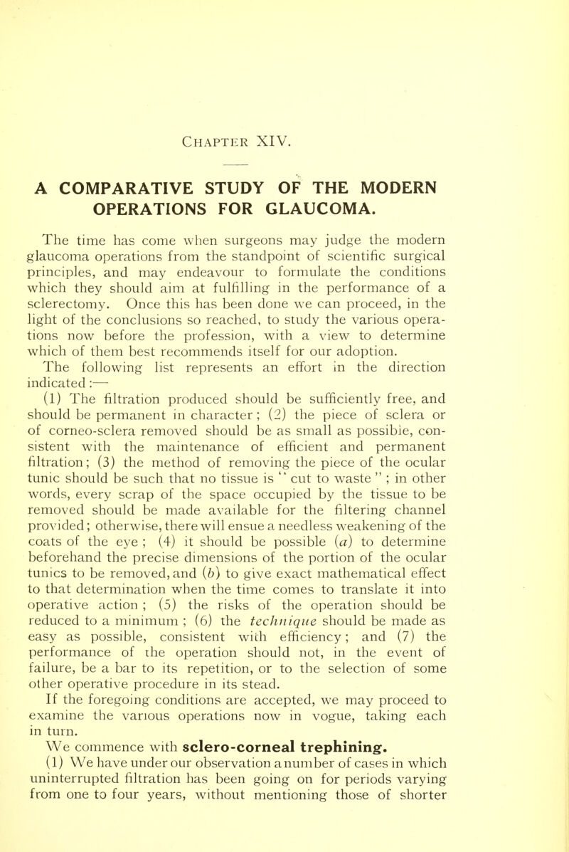 Chapter XIV. A COMPARATIVE STUDY OF THE MODERN OPERATIONS FOR GLAUCOMA. The time has come when surgeons may judge the modern glaucoma operations from the standpoint of scientific surgical principles, and may endeavour to formulate the conditions which they should aim at fulfilling in the performance of a sclerectomy. Once this has been done we can proceed, in the light of the conclusions so reached, to study the various opera- tions now before the profession, with a view to determine which of them best recommends itself for our adoption. The following list represents an effort in the direction indicated:— (1) The filtration produced should be sufficiently free, and should be permanent in character; (2) the piece of sclera or of corneo-sclera removed should be as small as possible, con- sistent with the maintenance of efficient and permanent filtration; (3) the method of removing the piece of the ocular tunic should be such that no tissue is  cut to waste  ; in other words, every scrap of the space occupied by the tissue to be removed should be made available for the filtering channel provided; otherwise, there will ensue a needless weakening of the coats of the eye ; (4) it should be possible (a) to determine beforehand the precise dimensions of the portion of the ocular tunics to be removed, and (b) to give exact mathematical effect to that determination when the time comes to translate it into operative action ; (5) the risks of the operation should be reduced to a minimum ; (6) the technique should be made as easy as possible, consistent with efficiency; and (7) the performance of ihe operation should not, in the event of failure, be a bar to its repetition, or to the selection of some other operative procedure in its stead. If the foregoing conditions are accepted, we may proceed to examine the various operations now in vogue, taking each in turn. We commence with sclero-corneal trephining. (1) We have under our observation a number of cases in which uninterrupted filtration has been going on for periods varying from one to four years, without mentioning those of shorter