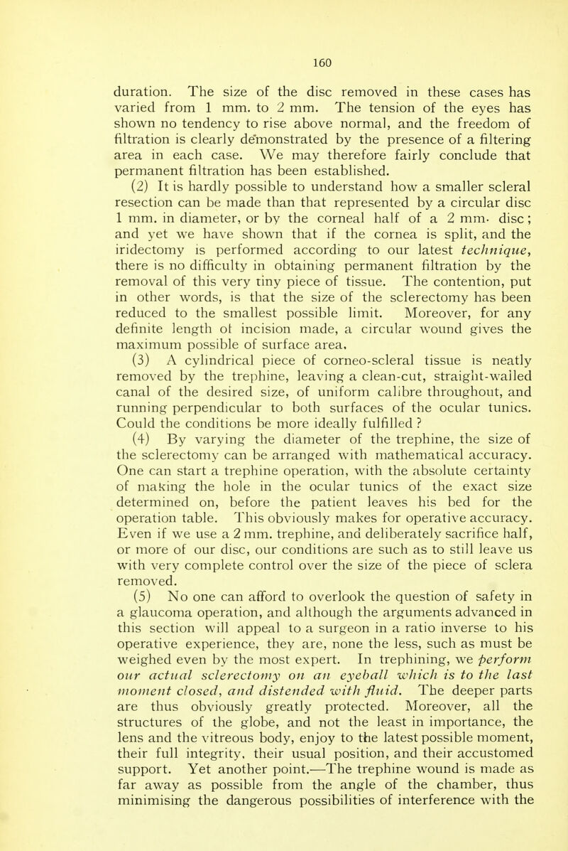 duration. The size of the disc removed in these cases has varied from 1 mm. to 2 mm. The tension of the eyes has shown no tendency to rise above normal, and the freedom of filtration is clearly demonstrated by the presence of a filtering area in each case. We may therefore fairly conclude that permanent filtration has been established. (2) It is hardly possible to understand how a smaller scleral resection can be made than that represented by a circular disc 1 mm. in diameter, or by the corneal half of a 2 mm- disc; and yet we have shown that if the cornea is split, and the iridectomy is performed according to our latest technique^ there is no difficulty in obtaining permanent filtration by the removal of this very tiny piece of tissue. The contention, put in other words, is that the size of the sclerectomy has been reduced to the smallest possible limit. Moreover, for any definite length ot incision made, a circular wound gives the maximum possible of surface area, (3) A cylindrical piece of corneo-scleral tissue is neatly removed by the trephine, leaving a clean-cut, straight-wailed canal of the desired size, of uniform calibre throughout, and running perpendicular to both surfaces of the ocular tunics. Could the conditions be more ideally fulfilled ? (4) By varying the diameter of the trephine, the size of the sclerectomy can be arranged with mathematical accuracy. One can start a trephine operation, with the absolute certainty of making the hole in the ocular tunics of the exact size determined on, before the patient leaves his bed for the operation table. This obviously makes for operative accuracy. Even if we use a 2 mm. trephine, and deliberately sacrifice half, or more of our disc, our conditions are such as to still leave us with very complete control over the size of the piece of sclera removed. (5) No one can afford to overlook the question of safety in a glaucoma operation, and although the arguments advanced in this section will appeal to a surgeon in a ratio inverse to his operative experience, they are, none the less, such as must be weighed even by the most expert. In trephining, we perform our actual sclerectofuy on an eyeball which is to the last moment closed, and distended with fluid. The deeper parts are thus obviously greatly protected. Moreover, all the structures of the globe, and not the least in importance, the lens and the vitreous body, enjoy to the latest possible moment, their full integrity, their usual position, and their accustomed support. Yet another point.—The trephine wound is made as far away as possible from the angle of the chamber, thus minimising the dangerous possibilities of interference with the
