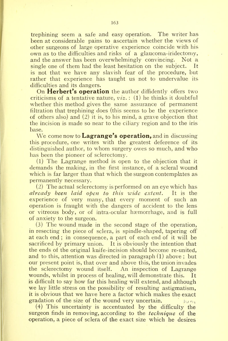 trephining seem a safe and easy operation. The writer has ])een at considerable pains to ascertain whether the views of other surgeons of large operative experience coincide with his own as to the difficulties and risks of a glaucoma-iridectomy, and the answer has been overwhelmingly convincing. Not a single one of them had the least hesitation on the subject. It is not that we have any slavish fear of the procedure, but rather that experience has taught us not to undervalue its difficulties and its dangers. On Herbert's operation the author diffidently offers two criticisms of a tentative nature, viz. : (l) he thinks it doubtful whether this method gives the same assurance of permanent liltration that trephining does (this seems to be the experience of others also) and (2) it is, to his mind, a grave objection that the incision is made so near to the ciliary region and to the iris base. We come now to Lagrange's operation, and in discussing this procedure, one writes with the greatest deference of its distinguished author, to whom surgery owes so much, and who has been the pioneer of sclerectomy. (1) The Lagrange method is open to the objection that it demands the making, in the first instance, of a scleral wound which is far larger than that which the surgeon contemplates as permanently necessary. (2) The actual sclerectomy is performed on an eye which has already been laid open to this wide extent. It is the experience of very many, that every moment of such an operation is fraught with the dangers of accident to the lens or vitreous body, or of intra-ocular haemorrhage, and is full of anxiety to the surgeon. (3) The wound made in the second stage of the operation, in resecting the piece of sclera, is spindle-shaped, tapering off at each end ; in consequence, a part of each end of it will be sacrificed by primary union. It is obviously the intention that the ends of the original knife-incision should become re-united, and to this, attention was directed in paragraph (l) above ; but our present point is, that over and above this, the union invades the sclerectomy wound itself. An inspection of Lagrange wounds, whilst in process of healing, will demonstrate this. It is difficult to say how far this healing will extend, and although we lay little stress on the possibility of resulting astigmatism, it is obvious that we have here a factor which makes the exact gradation of the size of the wound very uncertain. lu (4) This uncertainty is accentuated by the difficulty the surgeon finds in removing, according to the technique of the operation, a piece of sclera of the exact size which he desires