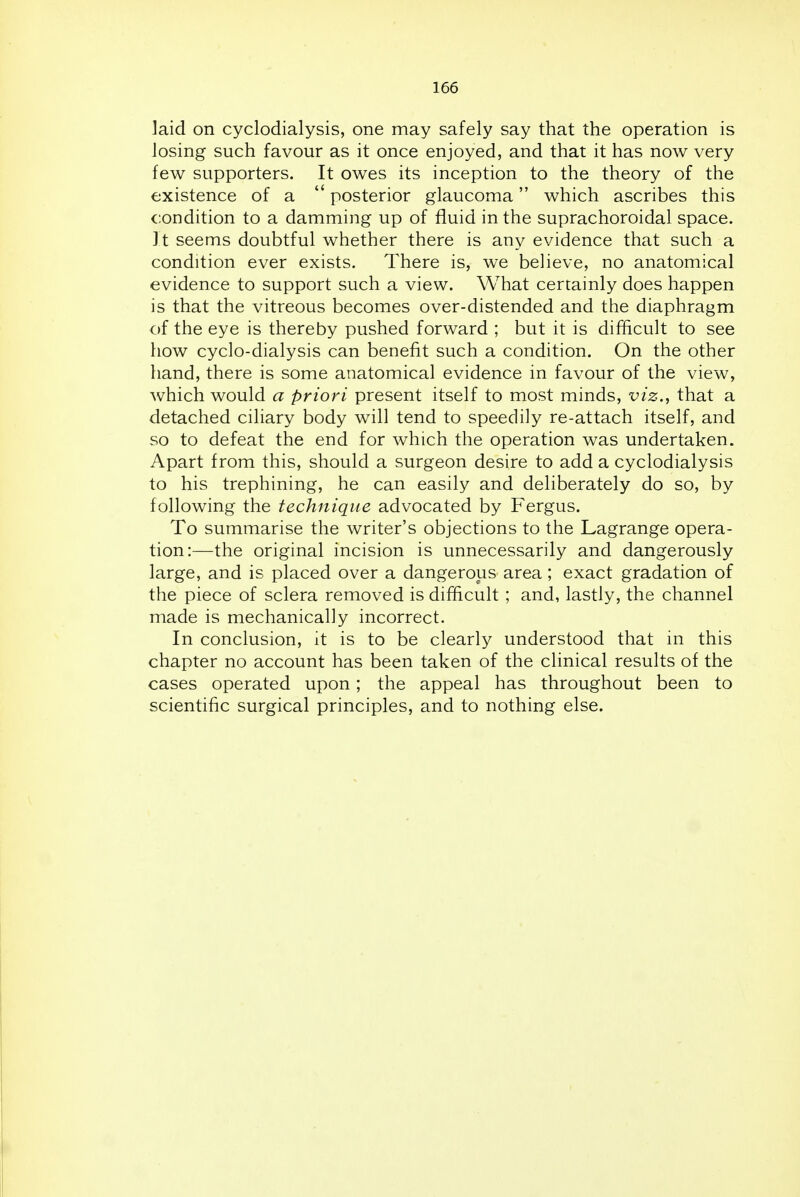 laid on cyclodialysis, one may safely say that the operation is losing such favour as it once enjoyed, and that it has now very few supporters. It owes its inception to the theory of the existence of a  posterior glaucoma which ascribes this condition to a damming up of fluid in the suprachoroidal space. It seems doubtful whether there is any evidence that such a condition ever exists. There is, we believe, no anatomical evidence to support such a view. What certainly does happen is that the vitreous becomes over-distended and the diaphragm of the eye is thereby pushed forward ; but it is difficult to see how cyclo-dialysis can benefit such a condition. On the other hand, there is some anatomical evidence in favour of the view, which would a priori present itself to most minds, viz., that a detached ciliary body will tend to speedily re-attach itself, and so to defeat the end for which the operation was undertaken. Apart from this, should a surgeon desire to add a cyclodialysis to his trephining, he can easily and deliberately do so, by following the technique advocated by Fergus. To summarise the writer's objections to the Lagrange opera- tion:—the original incision is unnecessarily and dangerously large, and is placed over a dangerous area; exact gradation of the piece of sclera removed is difficult ; and, lastly, the channel made is mechanically incorrect. In conclusion, it is to be clearly understood that in this chapter no account has been taken of the clinical results of the cases operated upon; the appeal has throughout been to scientific surgical principles, and to nothing else.