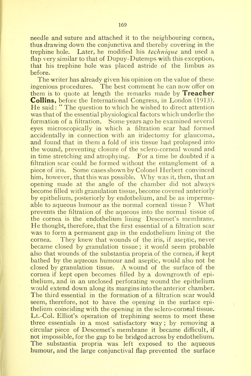 needle and suture and attached it to the neighbouring cornea, thus drawing down the conjunctiva and thereby covering in the trephine hole. Later, he modified his technique and used a flap very similar to that of Dupuy-Dutemps with this exception, that his trephine hole was placed astride of the limbus as before. The writer has already given his opinion on the value of these ingenious procedures. The best comment he can now offer on them is to quote at length the remarks made by Treacher Collins, before the International Congress, in London (1913).. He said:  The question to which he wished to direct attention was that of the essential physiological factors which underlie the formation of a filtration. Some years ago he examined several eyes microscopically in which a filtration scar had formed accidentally in connection with an iridectomy for glaucoma, and found that in them a fold of iris tissue had prolapsed inta the wound, preventing closure of the sclero-corneal wound and in time stretching and atrophying. For a time he doubted if a filtration scar could be formed without the entanglement of a piece of iris. Some cases shown by Colonel Herbert convinced him, however, that this was possible. Why was it, then, that an opening made at the angle of the chamber did not always become filled with granulation tissue, become covered anteriorly by epithelium, posteriorly by endothelium, and be as imperme- able to aqueous humour as the normal corneal tissue ? What prevents the filtration of the aqueous into the normal tissue of the cornea is the endothelium lining Descemet's membrane. He thought, therefore, that the first essential of a filtration scar was to form a permanent gap in the endothelium lining ot the cornea. They knew that wounds of the iris, if aseptic, never became closed by granulation tissue ; it would seem probable also that wounds of the substantia propria of the cornea, if kept bathed by the aqueous humour and aseptic, would also not be closed by granulation tissue. A wound of the surface of the cornea if kept open becomes filled by a downgrowth of epi- thelium, and in an unclosed perforating wound the epithelium would extend down along its margins into the anterior chamber. The third essential in the formation of a filtration scar would seem, therefore, not to have the opening in the surface epi- thelium coinciding with the opening in the sclero-corneal tissue. Lt.-Col. Elliot's operation of trephining seems to meet these three essentials in a most satisfactory way ; by removing a circular piece of Descemet's membrane it became difficult, if not impossible, for the gap to be bridged across by endothelium. The substantia propria was left exposed to the aqueous humour, and the large conjunctival flap prevented the surface