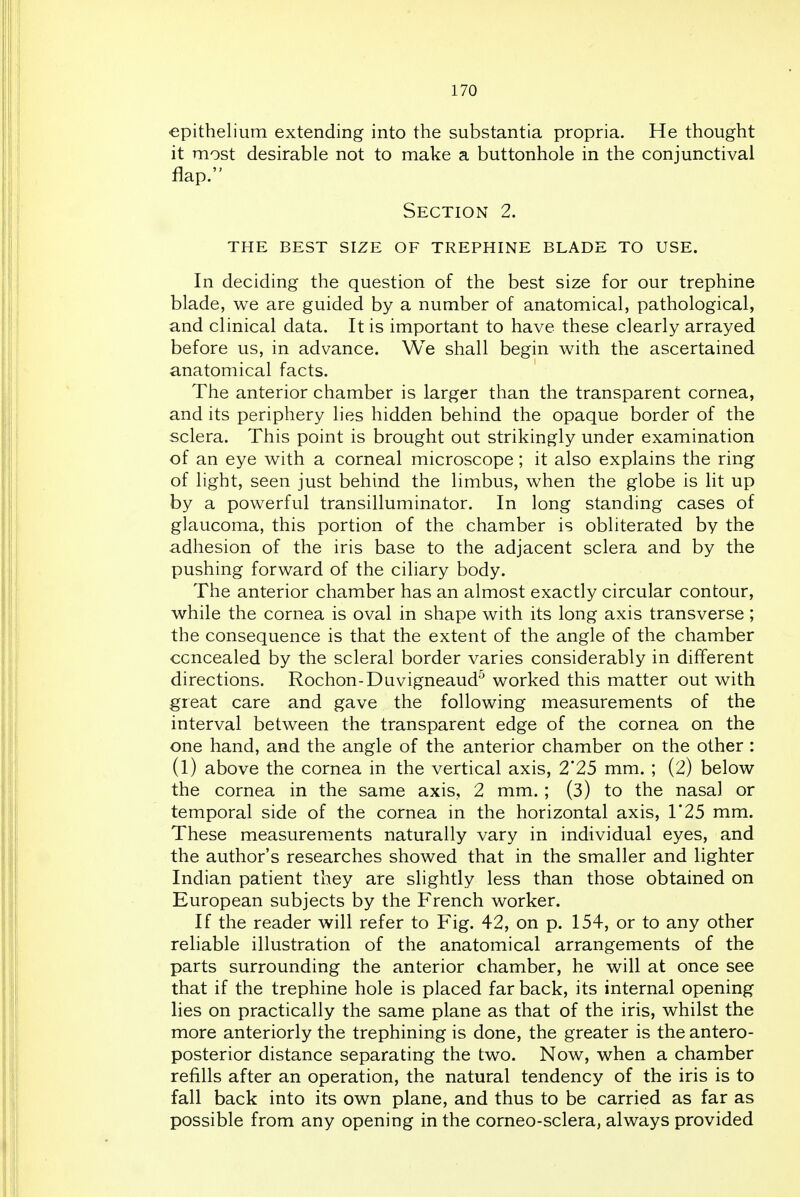 epithelium extending into the substantia propria. He thought it most desirable not to make a buttonhole in the conjunctival flap. Section 2. the best size of trephine blade to use. In deciding the question of the best size for our trephine blade, we are guided by a number of anatomical, pathological, and clinical data. It is important to have these clearly arrayed before us, in advance. We shall begin with the ascertained anatomical facts. The anterior chamber is larger than the transparent cornea, and its periphery lies hidden behind the opaque border of the sclera. This point is brought out strikingly under examination of an eye with a corneal microscope; it also explains the ring of light, seen just behind the limbus, when the globe is lit up by a powerful transilluminator. In long standing cases of glaucoma, this portion of the chamber is obliterated by the adhesion of the iris base to the adjacent sclera and by the pushing forward of the ciliary body. The anterior chamber has an almost exactly circular contour, while the cornea is oval in shape with its long axis transverse; the consequence is that the extent of the angle of the chamber concealed by the scleral border varies considerably in different directions. Rochon-Duvigneaud^ worked this matter out with great care and gave the following measurements of the interval between the transparent edge of the cornea on the one hand, and the angle of the anterior chamber on the other : (1) above the cornea in the vertical axis, 2*25 mm. ; (2) below the cornea in the same axis, 2 mm. ; (3) to the nasal or temporal side of the cornea in the horizontal axis, T25 mm. These measurements naturally vary in individual eyes, and the author's researches showed that in the smaller and lighter Indian patient they are slightly less than those obtained on European subjects by the French worker. If the reader will refer to Fig. 42, on p. 154, or to any other reliable illustration of the anatomical arrangements of the parts surrounding the anterior chamber, he will at once see that if the trephine hole is placed far back, its internal opening lies on practically the same plane as that of the iris, whilst the more anteriorly the trephining is done, the greater is the antero- posterior distance separating the two. Now, when a chamber refills after an operation, the natural tendency of the iris is to fall back into its own plane, and thus to be carried as far as possible from any opening in the corneo-sclera, always provided