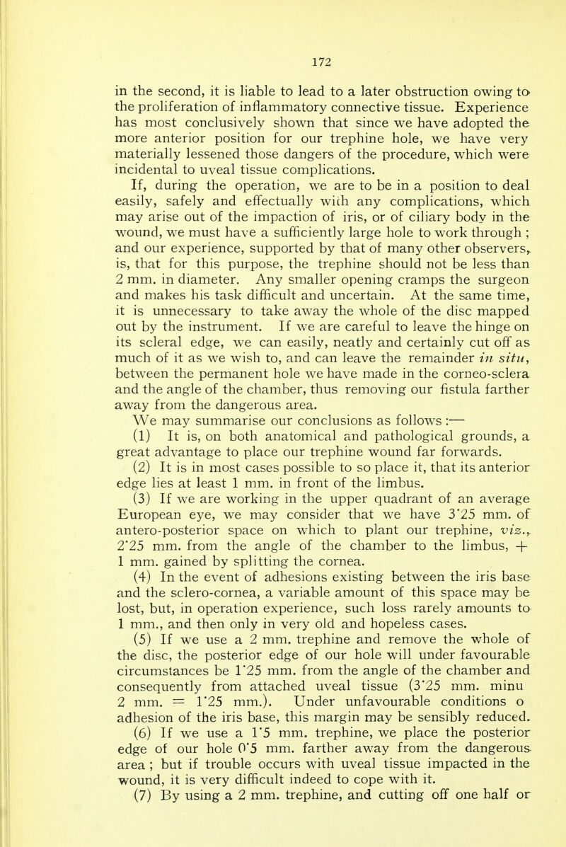 in the second, it is liable to lead to a later obstruction owing to the proliferation of inflammatory connective tissue. Experience has most conclusively shown that since we have adopted the more anterior position for our trephine hole, we have very materially lessened those dangers of the procedure, which were incidental to uveal tissue complications. If, during the operation, we are to be in a position to deal easily, safely and effectually with any complications, which may arise out of the impaction of iris, or of ciliary body in the wound, we must have a sufficiently large hole to work through ; and our experience, supported by that of many other observers,, is, that for this purpose, the trephine should not be less than 2 mm. in diameter. Any smaller opening cramps the surgeon and makes his task difficult and uncertain. At the same time, it is unnecessary to take away the whole of the disc mapped out by the instrument. If we are careful to leave the hinge on its scleral edge, we can easily, neatly and certainly cut off as much of it as we wish to, and can leave the remainder in situ, between the permanent hole we have made in the corneo-sclera and the angle of the chamber, thus removing our fistula farther away from the dangerous area. We may summarise our conclusions as follows :— (1) It is, on both anatomical and pathological grounds, a great advantage to place our trephine wound far forwards. (2) It is in most cases possible to so place it, that its anterior edge lies at least 1 mm. in front of the limbus. (3) If we are working in the upper quadrant of an average European eye, we may consider that we have 3'25 mm. of antero-posterior space on w^hich to plant our trephine, viz.y 2'25 mm. from the angle of the chamber to the hmbus, + 1 mm. gained by splitting the cornea. (4) In the event of adhesions existing between the iris base and the sclero-cornea, a variable amount of this space may be lost, but, in operation experience, such loss rarely amounts to 1 mm., and then only in very old and hopeless cases. (5) If we use a 2 mm. trephine and remove the whole of the disc, the posterior edge of our hole will under favourable circumstances be 1*25 mm. from the angle of the chamber and consequently from attached uveal tissue (3'25 mm. minu 2 mm. = 1*25 mm.). Under unfavourable conditions o adhesion of the iris base, this margin may be sensibly reduced. (6) If we use a 1'5 mm. trephine, we place the posterior edge of our hole 0'5 mm. farther away from the dangerous, area ; but if trouble occurs with uveal tissue impacted in the wound, it is very difficult indeed to cope with it. (7) By using a 2 mm. trephine, and cutting off one half or