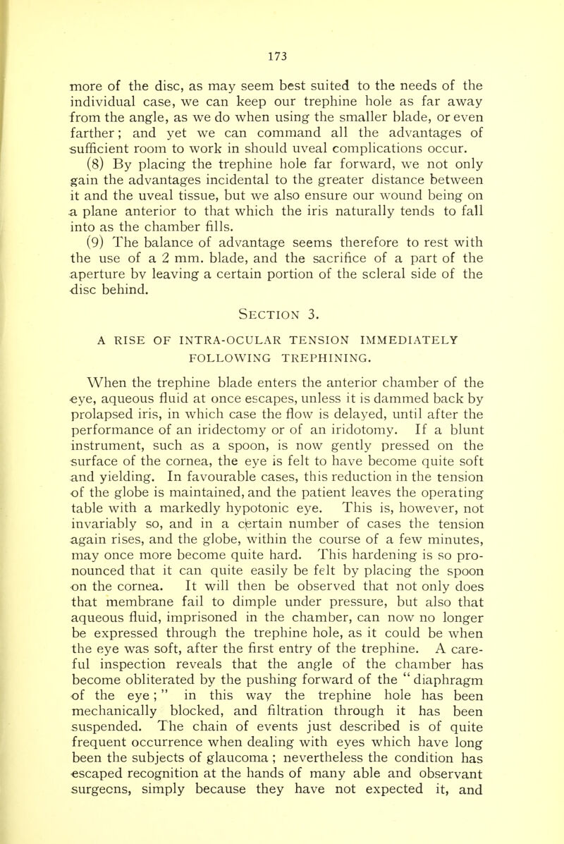 more of the disc, as may seem best suited to the needs of the individual case, we can keep our trephine hole as far away from the angle, as we do when using the smaller blade, or even farther; and yet we can command all the advantages of sufficient room to work in should uveal complications occur. (8) By placing the trephine hole far forward, we not only gain the advantages incidental to the greater distance between it and the uveal tissue, but we also ensure our wound being on .a plane anterior to that which the iris naturally tends to fall into as the chamber fills. (9) The balance of advantage seems therefore to rest with the use of a 2 mm. blade, and the sacrifice of a part of the aperture bv leaving a certain portion of the scleral side of the disc behind. Section 3. a rise of intra-ocular tension immediately following trephining. When the trephine blade enters the anterior chamber of the ■eye, aqueous fluid at once escapes, unless it is dammed back by prolapsed iris, in which case the flow is delayed, until after the performance of an iridectomy or of an iridotomy. If a blunt instrument, such as a spoon, is now gently pressed on the surface of the cornea, the eye is felt to have become quite soft and yielding. In favourable cases, this reduction in the tension of the globe is maintained, and the patient leaves the operating table with a markedly hypotonic eye. This is, however, not invariably so, and in a cjertain number of cases the tension again rises, and the globe, within the course of a few minutes, may once more become quite hard. This hardening is so pro- nounced that it can quite easily be felt by placing the spoon ■on the cornea. It will then be observed that not only does that membrane fail to dimple under pressure, but also that aqueous fluid, imprisoned in the chamber, can now no longer be expressed through the trephine hole, as it could be when the eye was soft, after the first entry of the trephine. A care- ful inspection reveals that the angle of the chamber has become obliterated by the pushing forward of the  diaphragm of the eye;  in this way the trephine hole has been mechanically blocked, and filtration through it has been suspended. The chain of events just described is of quite frequent occurrence when dealing with eyes which have long been the subjects of glaucoma ; nevertheless the condition has escaped recognition at the hands of many able and observant surgeons, simply because they have not expected it, and