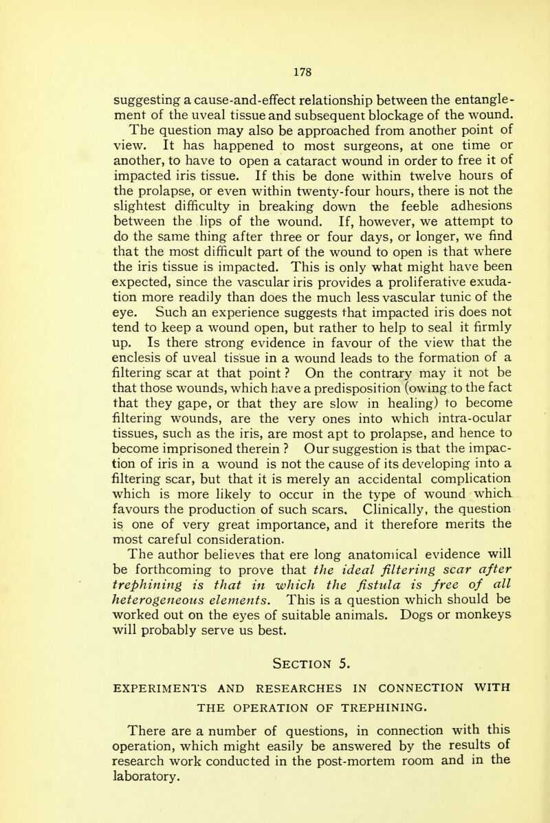 suggesting a cause-and-effect relationship between the entangle- ment of the uveal tissue and subsequent blockage of the wound. The question may also be approached from another point of view. It has happened to most surgeons, at one time or another, to have to open a cataract wound in order to free it of impacted iris tissue. If this be done within twelve hours of the prolapse, or even within twenty-four hours, there is not the slightest difficulty in breaking down the feeble adhesions between the lips of the wound. If, however, we attempt to do the same thing after three or four days, or longer, we find that the most difficult part of the wound to open is that where the iris tissue is impacted. This is only what might have been expected, since the vascular iris provides a proliferative exuda- tion more readily than does the much less vascular tunic of the eye. Such an experience suggests that impacted iris does not tend to keep a wound open, but rather to help to seal it firmly up. Is there strong evidence in favour of the view that the enclesis of uveal tissue in a wound leads to the formation of a filtering scar at that point ? On the contrary may it not be that those wounds, which have a predisposition (owing to the fact that they gape, or that they are slow in healing) to become filtering wounds, are the very ones into which intra-ocular tissues, such as the iris, are most apt to prolapse, and hence to become imprisoned therein ? Our suggestion is that the impac- tion of iris in a wound is not the cause of its developing into a filtering scar, but that it is merely an accidental complication which is more likely to occur in the type of wound which favours the production of such scars. Clinically, the question is one of very great importance, and it therefore merits the most careful consideration. The author believes that ere long anatomical evidence will be forthcoming to prove that the ideal filtering scar after trephining is that in which the fistula is free of all heterogeneous elements. This is a question which should be worked out on the eyes of suitable animals. Dogs or monkeys will probably serve us best. Section 5. experiments and researches in connection with the operation of trephining. There are a number of questions, in connection with this operation, which might easily be answered by the results of research work conducted in the post-mortem room and in the laboratory.