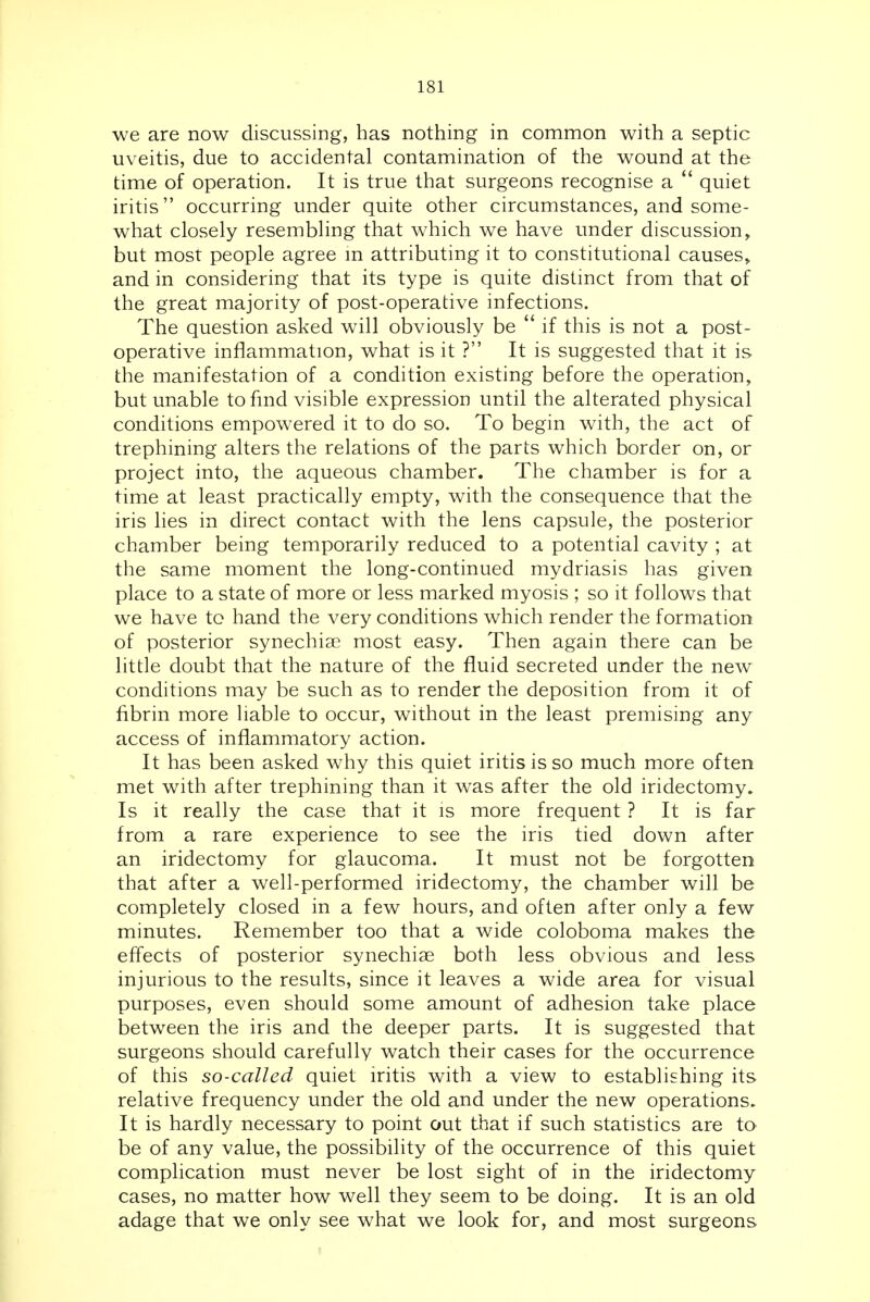 we are now discussing, has nothing in common with a septic uveitis, due to accidental contamination of the wound at the time of operation. It is true that surgeons recognise a quiet iritis occurring under quite other circumstances, and some- what closely resembling that which we have under discussion, but most people agree m attributing it to constitutional causes, and in considering that its type is quite distinct from that of the great majority of post-operative infections. The question asked will obviously be if this is not a post- operative inflammation, what is it ? It is suggested that it is the manifestation of a condition existing before the operation, but unable to find visible expression until the alterated physical conditions empowered it to do so. To begin with, the act of trephining alters the relations of the parts which border on, or project into, the aqueous chamber. The chamber is for a time at least practically empty, with the consequence that the iris lies in direct contact with the lens capsule, the posterior chamber being temporarily reduced to a potential cavity ; at the same moment the long-continued mydriasis has given place to a state of more or less marked myosis ; so it follows that we have to hand the very conditions which render the formation of posterior synechise most easy. Then again there can be little doubt that the nature of the fluid secreted under the new conditions may be such as to render the deposition from it of fibrin more liable to occur, without in the least premising any access of inflammatory action. It has been asked why this quiet iritis is so much more often met with after trephining than it was after the old iridectomy. Is it really the case that it is more frequent ? It is far from a rare experience to see the iris tied down after an iridectomy for glaucoma. It must not be forgotten that after a well-performed iridectomy, the chamber will be completely closed in a few hours, and often after only a few minutes. Remember too that a wide coloboma makes the effects of posterior synechiae both less obvious and less injurious to the results, since it leaves a wide area for visual purposes, even should some amount of adhesion take place between the iris and the deeper parts. It is suggested that surgeons should carefully watch their cases for the occurrence of this so-called quiet iritis with a view to establishing its relative frequency under the old and under the new operations. It is hardly necessary to point out that if such statistics are to be of any value, the possibility of the occurrence of this quiet complication must never be lost sight of in the iridectomy cases, no matter how well they seem to be doing. It is an old adage that we only see what we look for, and most surgeons