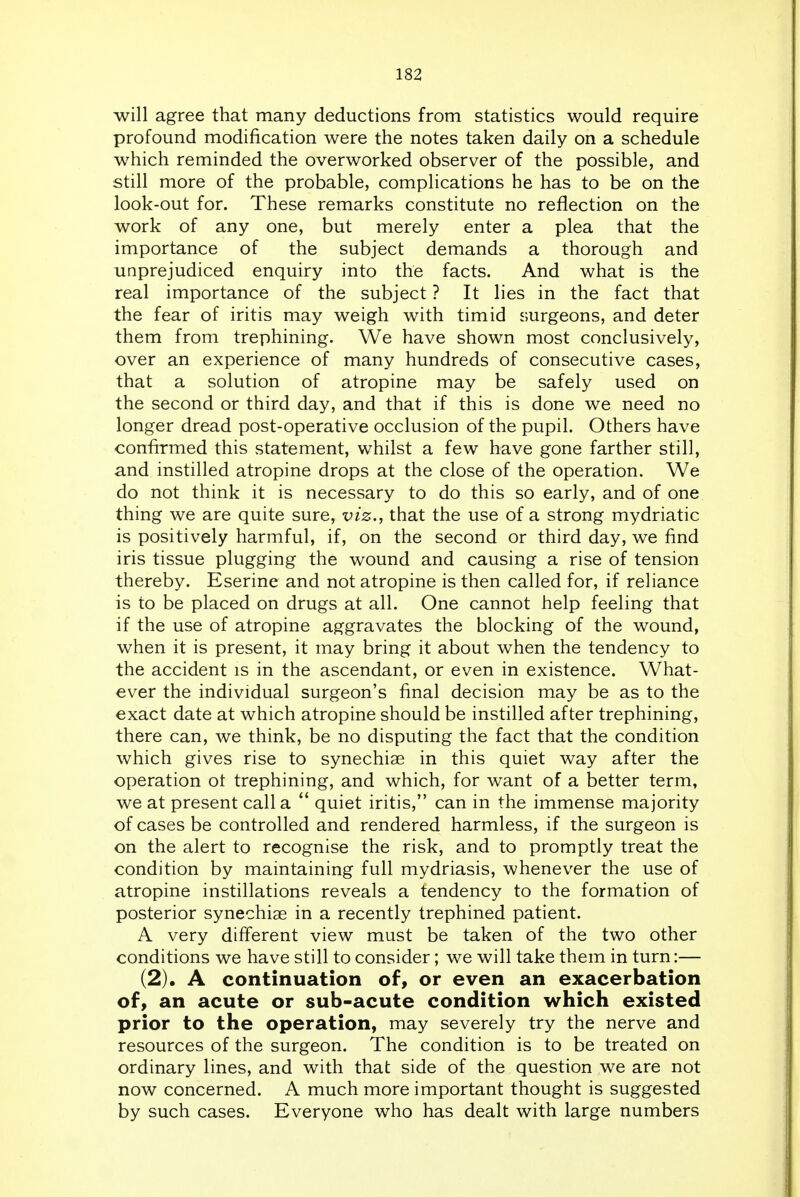 will agree that many deductions from statistics would require profound modification were the notes taken daily on a schedule which reminded the overworked observer of the possible, and still more of the probable, complications he has to be on the look-out for. These remarks constitute no reflection on the work of any one, but merely enter a plea that the importance of the subject demands a thorough and unprejudiced enquiry into the facts. And what is the real importance of the subject ? It lies in the fact that the fear of iritis may weigh with timid s;urgeons, and deter them from trephining. We have shown most conclusively, over an experience of many hundreds of consecutive cases, that a solution of atropine may be safely used on the second or third day, and that if this is done we need no longer dread post-operative occlusion of the pupil. Others have confirmed this statement, whilst a few have gone farther still, and instilled atropine drops at the close of the operation. We do not think it is necessary to do this so early, and of one thing we are quite sure, viz., that the use of a strong mydriatic is positively harmful, if, on the second or third day, we find iris tissue plugging the wound and causing a rise of tension thereby. Eserine and not atropine is then called for, if reliance is to be placed on drugs at all. One cannot help feeling that if the use of atropine aggravates the blocking of the wound, when it is present, it may bring it about when the tendency to the accident is in the ascendant, or even in existence. What- ever the individual surgeon's final decision may be as to the exact date at which atropine should be instilled after trephining, there can, we think, be no disputing the fact that the condition which gives rise to synechiae in this quiet way after the operation ot trephining, and which, for want of a better term, we at present call a quiet iritis, can in the immense majority of cases be controlled and rendered harmless, if the surgeon is on the alert to recognise the risk, and to promptly treat the condition by maintaining full mydriasis, whenever the use of atropine instillations reveals a tendency to the formation of posterior synechiae in a recently trephined patient. A very different view must be taken of the two other conditions we have still to consider; we will take them in turn:— (2). A continuation of, or even an exacerbation of, an acute or sub-acute condition which existed prior to the operation, may severely try the nerve and resources of the surgeon. The condition is to be treated on ordinary lines, and with that side of the question we are not now concerned. A much more important thought is suggested by such cases. Everyone who has dealt with large numbers