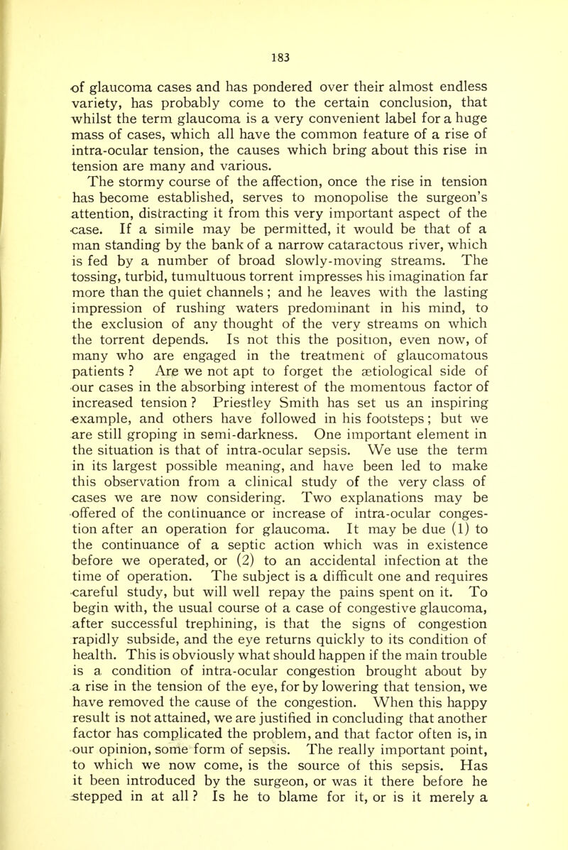 of glaucoma cases and has pondered over their almost endless variety, has probably come to the certain conclusion, that whilst the term glaucoma is a very convenient label for a huge mass of cases, which all have the common feature of a rise of intra-ocular tension, the causes which bring about this rise in tension are many and various. The stormy course of the affection, once the rise in tension has become established, serves to monopolise the surgeon's attention, distracting it from this very important aspect of the ■case. If a simile may be permitted, it would be that of a man standing by the bank of a narrow cataractous river, which is fed by a number of broad slowly-moving streams. The tossing, turbid, tumultuous torrent impresses his imagination far more than the quiet channels; and he leaves with the lasting impression of rushing waters predominant in his mind, to the exclusion of any thought of the very streams on which the torrent depends. Is not this the position, even now, of many who are engaged in the treatment of glaucomatous patients ? Are we not apt to forget the aetiological side of our cases in the absorbing interest of the momentous factor of increased tension ? Priestley Smith has set us an inspiring -example, and others have followed in his footsteps; but we are still groping in semi-darkness. One important element in the situation is that of intra-ocular sepsis. We use the term in its largest possible meaning, and have been led to make this observation from a clinical study of the very class of cases we are now considering. Two explanations may be offered of the continuance or increase of intra-ocular conges- tion after an operation for glaucoma. It may be due (1) to the continuance of a septic action which was in existence before we operated, or (2) to an accidental infection at the time of operation. The subject is a difficult one and requires careful study, but will well repay the pains spent on it. To begin with, the usual course ot a case of congestive glaucoma, after successful trephining, is that the signs of congestion rapidly subside, and the eye returns quickly to its condition of health. This is obviously what should happen if the main trouble is a condition of intra-ocular congestion brought about by a rise in the tension of the eye, for by lowering that tension, we have removed the cause of the congestion. When this happy result is not attained, we are justified in concluding that another factor has complicated the problem, and that factor often is, in our opinion, some form of sepsis. The really important point, to which we now come, is the source of this sepsis. Has it been introduced by the surgeon, or was it there before he stepped in at all ? Is he to blame for it, or is it merely a