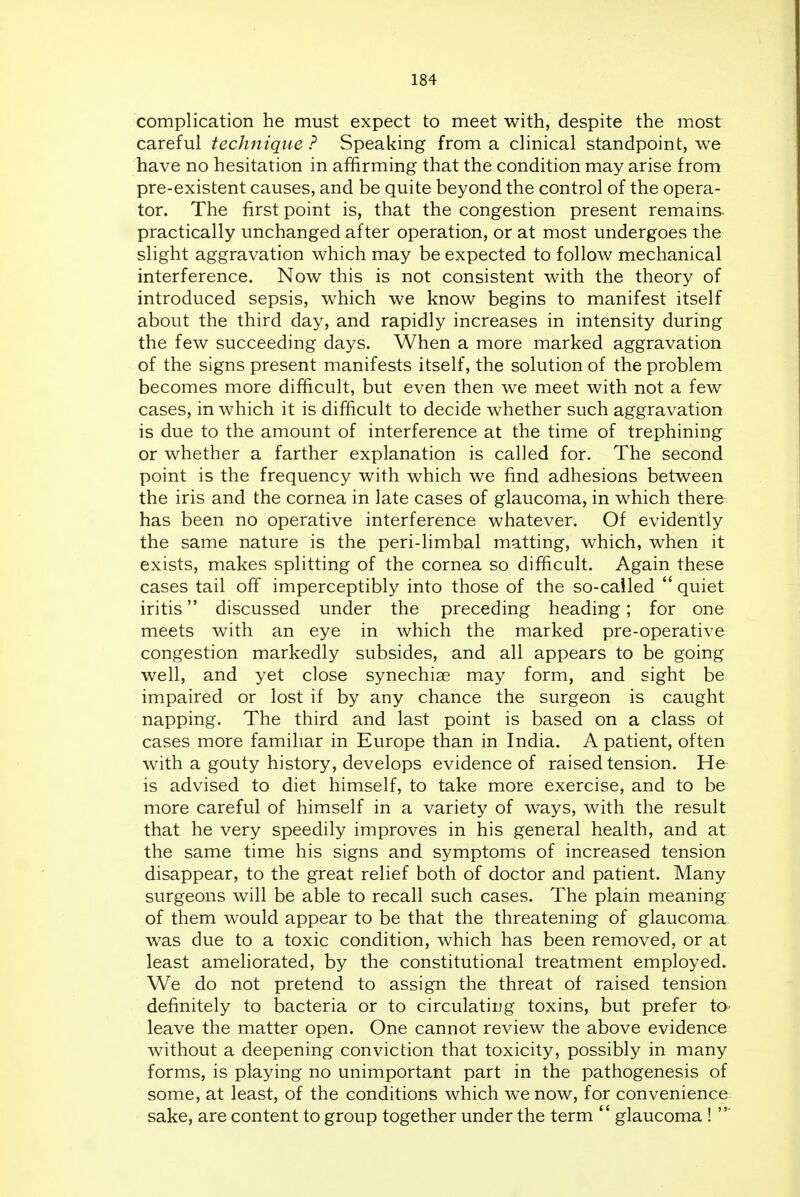 complication he must expect to meet with, despite the most careful technique? Speaking from a clinical standpoint, we have no hesitation in affirming that the condition may arise from pre-existent causes, and be quite beyond the control of the opera- tor. The first point is, that the congestion present remains- practically unchanged after operation, or at most undergoes the slight aggravation which may be expected to follow mechanical interference. Now this is not consistent with the theory of introduced sepsis, which we know begins to manifest itself about the third day, and rapidly increases in intensity during the few succeeding days. When a more marked aggravation of the signs present manifests itself, the solution of the problem becomes more difficult, but even then we meet with not a few cases, in which it is difficult to decide whether such aggravation is due to the amount of interference at the time of trephining or whether a farther explanation is called for. The second point is the frequency with which we find adhesions between the iris and the cornea in late cases of glaucoma, in which there has been no operative interference whatever. Of evidently the same nature is the peri-limbal matting, which, when it exists, makes splitting of the cornea so difficult. Again these cases tail off imperceptibly into those of the so-cailed  quiet iritis discussed under the preceding heading; for one meets with an eye in which the marked pre-operative congestion markedly subsides, and all appears to be going well, and yet close synechias may form, and sight be impaired or lost if by any chance the surgeon is caught napping. The third and last point is based on a class ot cases more famihar in Europe than in India. A patient, often with a gouty history, develops evidence of raised tension. He is advised to diet himself, to take more exercise, and to be more careful of himself in a variety of ways, with the result that he very speedily improves in his general health, and at; the same time his signs and symptoms of increased tension disappear, to the great relief both of doctor and patient. Many surgeons will be able to recall such cases. The plain meaning of them would appear to be that the threatening of glaucoma was due to a toxic condition, which has been removed, or at least ameliorated, by the constitutional treatment employed. We do not pretend to assign the threat of raised tension definitely to bacteria or to circulating toxins, but prefer to leave the matter open. One cannot review the above evidence without a deepening conviction that toxicity, possibly in many forms, is playing no unimportant part in the pathogenesis of some, at least, of the conditions which we now, for convenience sake, are content to group together under the term  glaucoma !