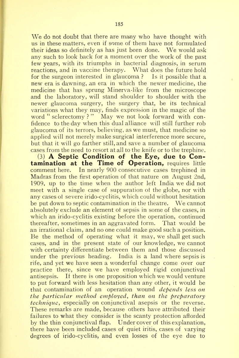 We do not doubt that there are many who have thought with us in these matters, even if some of them have not formulated their ideas so definitely as has just been done. We would ask any such to look back for a moment over the work of the past few years, with its triumphs in bacterial diagnosis, in serum reactions, and in vaccine therapy. What does the future hold for the surgeon interested in glaucoma ? Is it possible that a new era is dawning, an era in which the newer medicine, the medicine that has sprung Minerva-like from the microscope and the laboratory, will stand shoulder to shoulder with the newer glaucoma surgery, the surgery that, be its technical variations what they may, finds expression in the magic of the word  sclerectomy ?  May we not look forward with con- fidence to the day when this dual alliance will still further rob glaucoma of its terrors, believing, as we must, that medicine so applied will not merely make surgical interference more secure, but that it will go farther still, and save a number of glaucoma cases from the need to resort at all to the knife or to the trephine. (3) A Septic Condition of the Eye, due to Con- tamination at the Time of Operation, requires little comment here. In nearly 900 consecutive cases trephined in Madras from the first operation of that nature on August 2nd, 1909, up to the time when the author left India we did not meet with a single case of suppuration ot the globe, nor with any cases ot severe irido-cyclitis, which could without hesitation be put down to septic contamination in the theatre. We cannot absolutely exclude an element of sepsis in some of the cases, in which an irido-cyclitis existing before the operation, continued thereafter, sometimes in an aggravated form. That would be an irrational claim, and no one could make good such a position. Be the method of operating what it may, we shall get such cases, and in the present state of our knowledge, we cannot with certainty differentiate between them and those discussed under the previous heading. India is a land where sepsis is rife, and yet we have seen a wonderful change come over our practice there, since we have employed rigid conjunctival antisepsis. If there is one proposition which we w^ould venture to put forward with less hesitation than any other, it would be that contamination of an operation wound depends less on the particular method employed, than on the preparatory technique, especially on conjunctival asepsis or the reverse. These remarks are made, because others have attributed their failures to what they consider is the scanty protection afforded by the thin conjunctival flap. Undercover of this explanation, there have been included cases of quiet iritis, cases of varying degrees of irido-cyclitis, and even losses of the eye due to