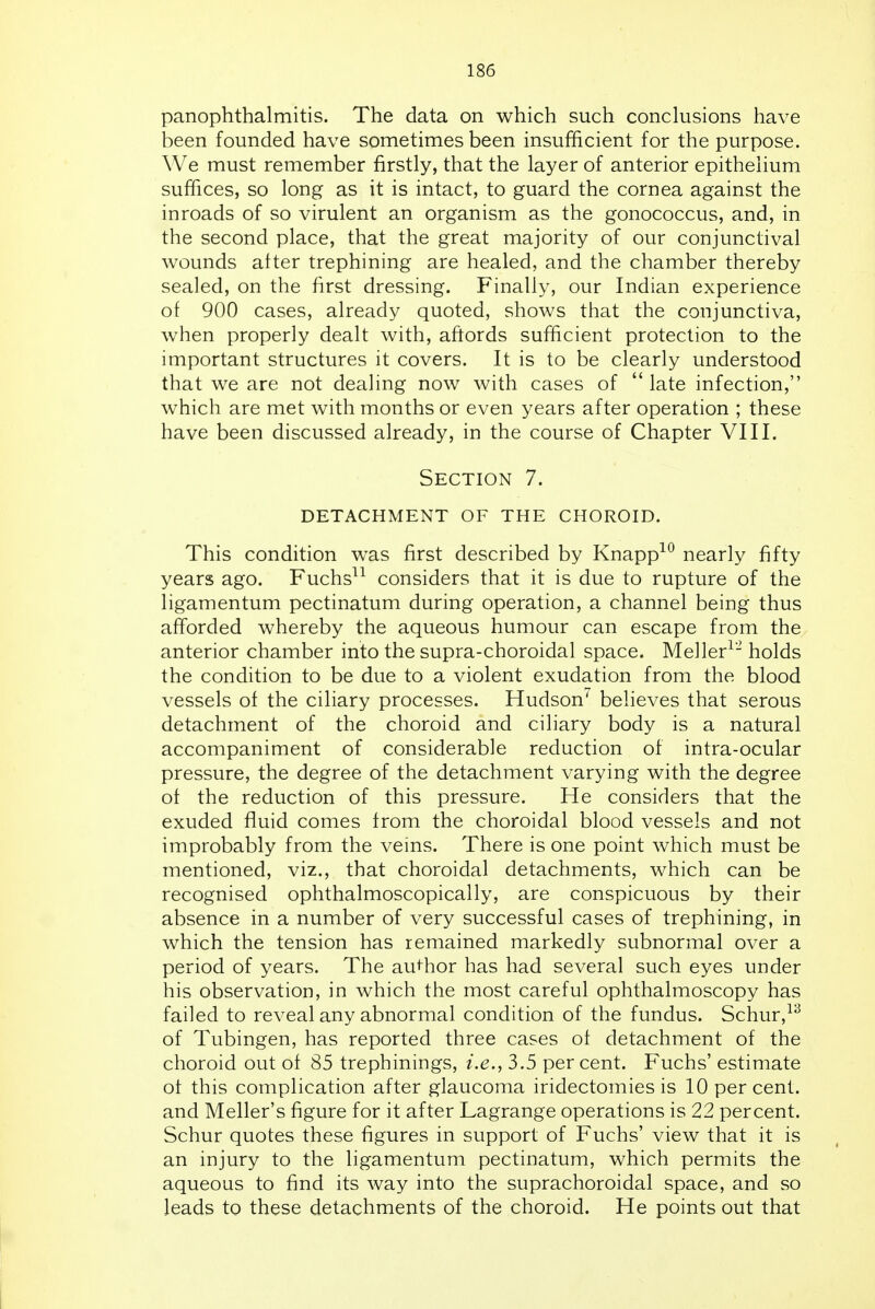 panophthalmitis. The data on which such conclusions have been founded have sometimes been insufficient for the purpose. We must remember firstly, that the layer of anterior epithelium suffices, so long as it is intact, to guard the cornea against the inroads of so virulent an organism as the gonococcus, and, in the second place, that the great majority of our conjunctival wounds after trephining are healed, and the chamber thereby sealed, on the first dressing. Finally, our Indian experience of 900 cases, already quoted, shows that the conjunctiva, when properly dealt with, aftords sufficient protection to the important structures it covers. It is to be clearly understood that we are not dealing now with cases of  late infection, which are met with months or even years after operation ; these have been discussed already, in the course of Chapter VIII. Section 7. detachment of the choroid. This condition was first described by Knapp^*^ nearly fifty years ago. Fuchs^^ considers that it is due to rupture of the ligamentum pectinatum during operation, a channel being thus afforded whereby the aqueous humour can escape from the anterior chamber into the supra-choroidal space. Meller^- holds the condition to be due to a violent exudation from the blood vessels of the ciliary processes. Hudson' believes that serous detachment of the choroid and ciliary body is a natural accompaniment of considerable reduction of intra-ocular pressure, the degree of the detachment varying with the degree of the reduction of this pressure. He considers that the exuded fluid comes from the choroidal blood vessels and not improbably from the veins. There is one point which must be mentioned, viz., that choroidal detachments, which can be recognised ophthalmoscopically, are conspicuous by their absence in a number of very successful cases of trephining, in which the tension has remained markedly subnormal over a period of years. The author has had several such eyes under his observation, in which the most careful ophthalmoscopy has failed to reveal any abnormal condition of the fundus. Schur,^^ of Tubingen, has reported three cases of detachment of the choroid out of 85 trephinings, i.e., 3.5 per cent. Fuchs' estimate ot this complication after glaucoma iridectomies is 10 per cent, and Meller's figure for it after Lagrange operations is 22 percent. Schur quotes these figures in support of Fuchs' view that it is an injury to the ligamentum pectinatum, which permits the aqueous to find its way into the suprachoroidal space, and so leads to these detachments of the choroid. He points out that