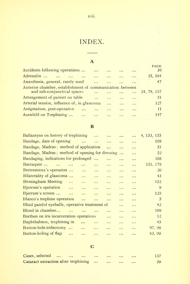 INDEX. A PAGE Accidents following operations 30 Adrenalin 35, 104 Anaesthesia, general, rarely used ... ... ... ... 47 Anterior chamber, establishment of communication between and sub-conjunctival spacer ... ... ... ... 24, 78, 157 Arrangement of patient on table ... ... ... ... 51 Arterial tension, influence of, in glaucoma ... ... ... 127 Astigmatism, post-operative ... ... ... ... ... 11 Axenfeld on Trephining ... ... ... ... ... ... 147 B Ballantyne on history of trephining ... ... ,,. ... 4, 153, 155 Bandage, date of opening 108 Bandage, Madras ; method of application 51 Bandage, Madras ; method of opening for dressing 52 Bandaging, indications for prolonged ... ... ... ... 108 Barraquer 151, 179 Bettremieux's operation ... ... ... ... ... ... 20 Bilaterality of glaucoma 43 Birmingham Meeting ... 152 Bjerrum's operation ... ... ... ... ... ... 9 Bjerrum's screen 120 Blanco's trephine operation ... ... ... ... ... 5 Blind painful eyeballs, operative treatment of 42 Blood in chamber 109 Borthen on iris incarceration operations ... ... ... 12 Bupbthalmos, trephining in ... ... ... ... ... 45 Button-hole iridectomy 97,98 Button-holing of flap 63, 99 Cases, selected 137 Cataract extraction after trephining 39