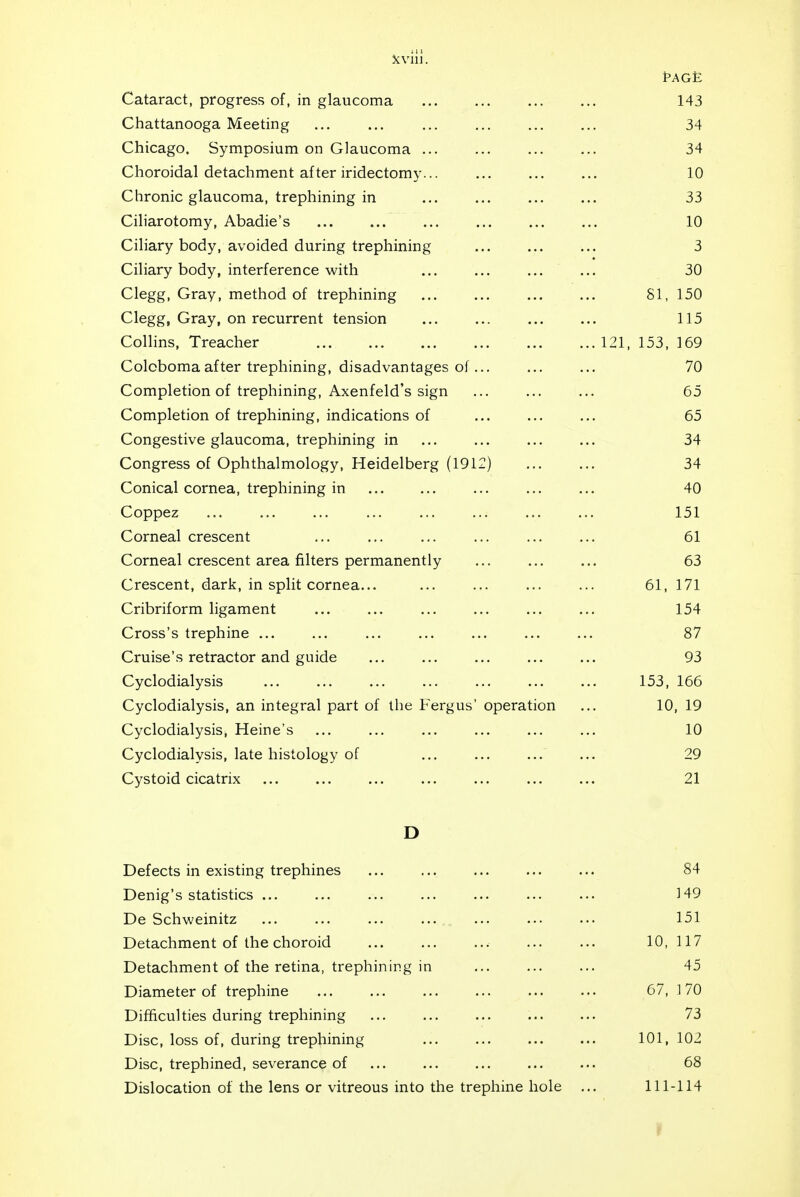 t-AGt; Cataract, progress of, in glaucoma 143 Chattanooga Meeting 34 Chicago. Symposium on Glaucoma ... 34 Choroidal detachment after iridectomy 10 Chronic glaucoma, trephining in 33 Ciliarotomy, Abadie's 10 Ciliary body, avoided during trephining 3 Ciliary body, interference with 30 Clegg, Gray, method of trephining SI, 150 Clegg, Gray, on recurrent tension 115 Collins, Treacher .. 121, 153, 169 Coloboma after trephining, disadvantages of 70 Completion of trephining, Axenfeld's sign 65 Completion of trephining, indications of 65 Congestive glaucoma, trephining in 34 Congress of Ophthalmology, Heidelberg (1912) 34 Conical cornea, trephining in 40 Coppez 151 Corneal crescent 61 Corneal crescent area filters permanently 63 Crescent, dark, in split cornea... 61, 171 Cribriform ligament 154 Cross's trephine ... 87 Cruise's retractor and guide 93 Cyclodialysis 153, 166 Cyclodialysis, an integral part of the Fergus' operation 10, 19 Cyclodialysis, Heine's 10 Cyclodialysis, late histology of 29 Cystoid cicatrix 21 D Defects in existing trephines 84 Denig's statistics ... ]49 De Schweinitz 151 Detachment of the choroid 10, 117 Detachment of the retina, trephining in 45 Diameter of trephine 67, 170 Difficulties during trephining 73 Disc, loss of, during trephining 101, 102 Disc, trephined, severance of 68 Dislocation of the lens or vitreous into the trephine hole 111-114 1