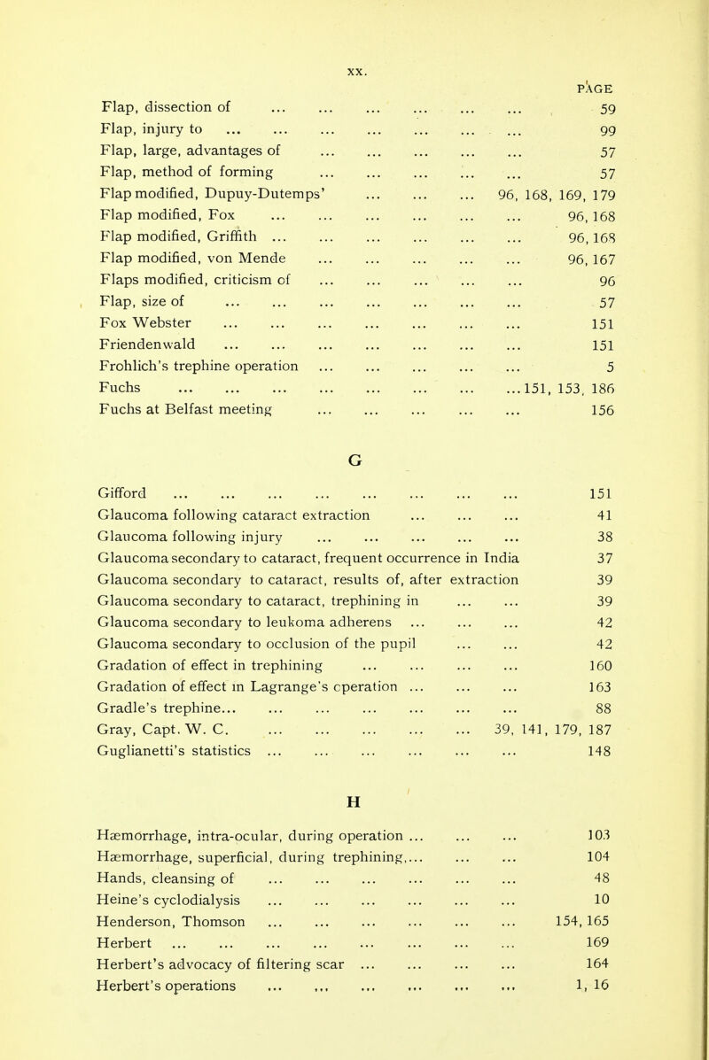 PAGE Flap, dissection of 59 Flap, injury to 99 Flap, large, advantages of 57 Flap, method of forming 57 Flap modified, Dupuy-Dutemps' 96, 168, 169, 179 Flap modified. Fox 96, 168 Flap modified, Griffith 96,168 Flap modified, von Mende 96, 167 Flaps modified, criticism of 96 Flap, size of 57 Fox Webster ... 151 Friendenwald 151 Frohlich's trephine operation 5 Fuchs 151, 153. 186 Fuchs at Belfast meeting 156 G Gifford Glaucoma following cataract extraction Glaucoma following injury Glaucoma secondary to cataract, frequent occurrence in India Glaucoma secondary to cataract, results of, after extraction Glaucoma secondary to cataract, trephining in Glaucoma secondary to leukoma adherens Glaucoma secondary to occlusion of the pupil Gradation of effect in trephining Gradation of effect m Lagrange's operation ... Gradle's trephine... Gray, Capt. W. C 39, 141 Guglianetti's statistics ... H Haemorrhage, intra-ocular, during operation ... ... ... 103 Haemorrhage, superficial, during trephining,... ... ... 104 Hands, cleansing of 48 Heine's cyclodialysis ... ... ... ... ... ... 10 Henderson, Thomson ... ... ... ... ... ... 154, 165 Herbert 169 Herbert's advocacy of filtering scar ... ... ... ... 164 Herbert's operations 1,16 151 41 38 37 39 39 42 42 160 163 88 , 179, 187 148