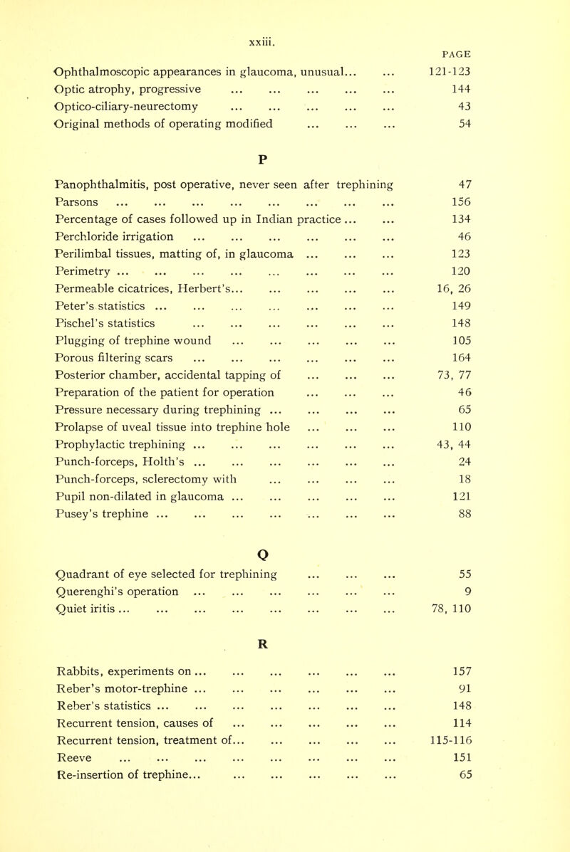 PAGE Ophthalmoscopic appearances in glaucoma, unusual 121-123 Optic atrophy, progressive 144 Optico-ciliary-neurectomy 43 Original methods of operating modified 54 P Panophthalmitis, post operative, never seen after trephining 47 Parsons 156 Percentage of cases followed up in Indian practice ... 134 Perchloride irrigation 46 Perilimbal tissues, matting of, in glaucoma 123 Perimetry ... 120 Permeable cicatrices, Herbert's... 16, 26 Peter's statistics ... 149 Pischel's statistics 148 Plugging of trephine wound ]05 Porous filtering scars 164 Posterior chamber, accidental tapping of 73, 77 Preparation of the patient for operation 46 Pressure necessary during trephining ... 65 Prolapse of uveal tissue into trephine hole 110 Prophylactic trephining ... 43, 44 Punch-forceps, Holth's ... 24 Punch-forceps, sclerectomy with 18 X LllJil lHJll LlllclLCtJ. Ill glctUdJlllcL ••■ ..• ••• ■•■ 121 Pusey's trephine ... 88 o Quadrant of eye selected for trephining 55 Querenghi's operation 9 Quiet iritis ... 78. 110 R Rabbits, experiments on 157 Reber's motor-trephine 91 Reber's statistics ... 148 Recurrent tension, causes of 114 Recurrent tension, treatment of 115-116 Reeve 151 Re-insertion of trephine... 65